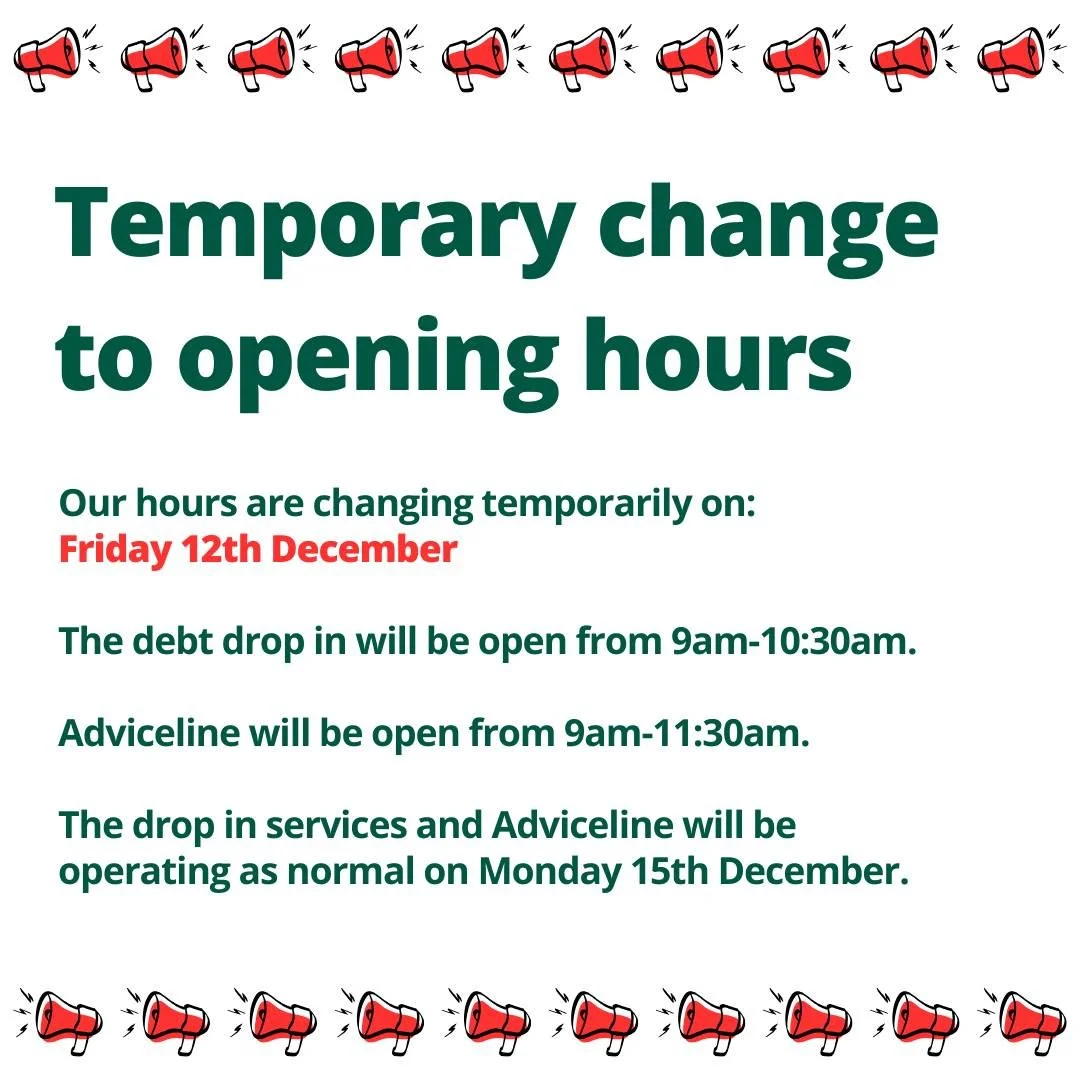 📣 Temporary change to opening hours📣 

Please be aware that our service will close early on Friday 12th December. 

The debt drop in will be open from 9am-10:30am.

Adviceline will be open from 9am-11:30am.

The drop in services and Adviceline will