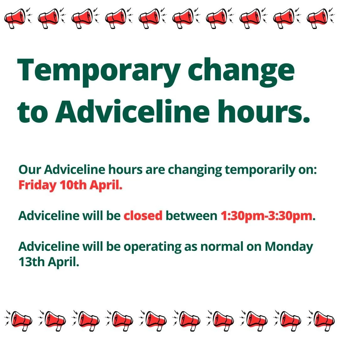 📣 Temporary change to opening hours📣

Please be aware that Adviceline will be shut from 1:30pm-3:30pm on Friday 10th April. 

Adviceline will be operating as normal on Monday 13th April.

Thank you for your patience.