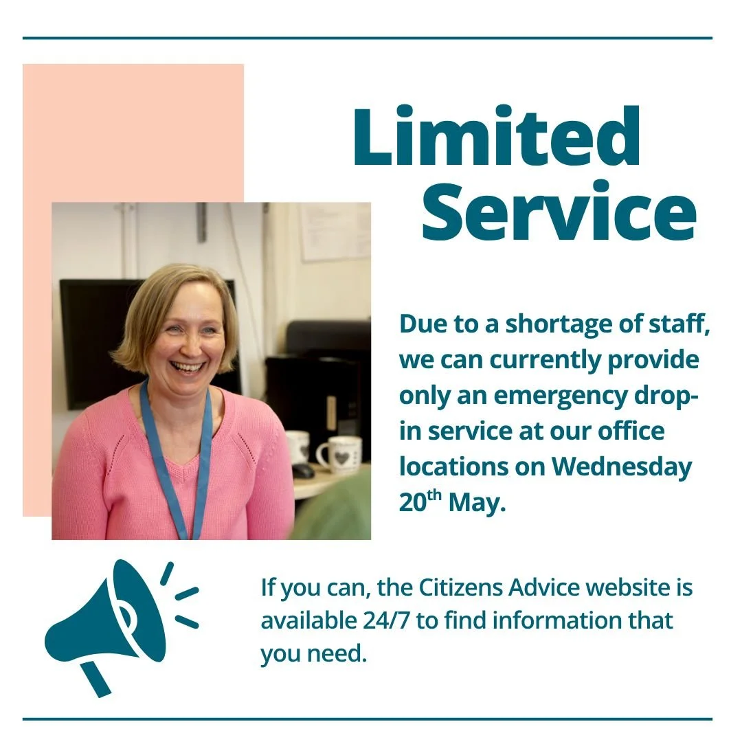We have a limited service on Wednesday 20th May. If possible please try to find information online before you contact us. 

Find 24/7 help online: https://www.citizensadvice.org.uk/