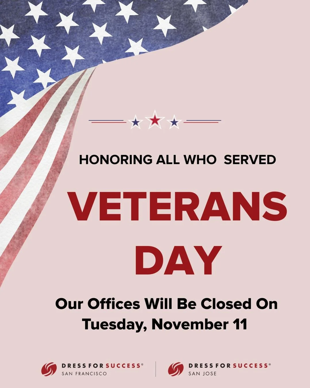 Dress for Success San Francisco and San Jose will be closed on Tuesday, November 11, in observance of Veterans Day. 

We&rsquo;ll resume normal hours on Wednesday, November 12.

Thank you to all who have served! ❤️