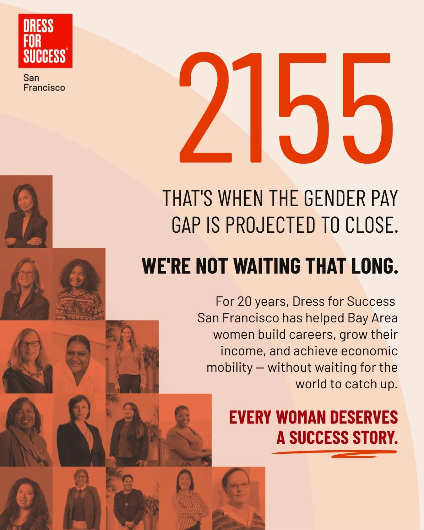 2155. That&rsquo;s the current projection for when the gender pay gap closes. 

We&rsquo;ve never been willing to wait that long. 

For 20 years, Dress for Success San Francisco has helped Bay Area women build careers, grow their income, and achieve 