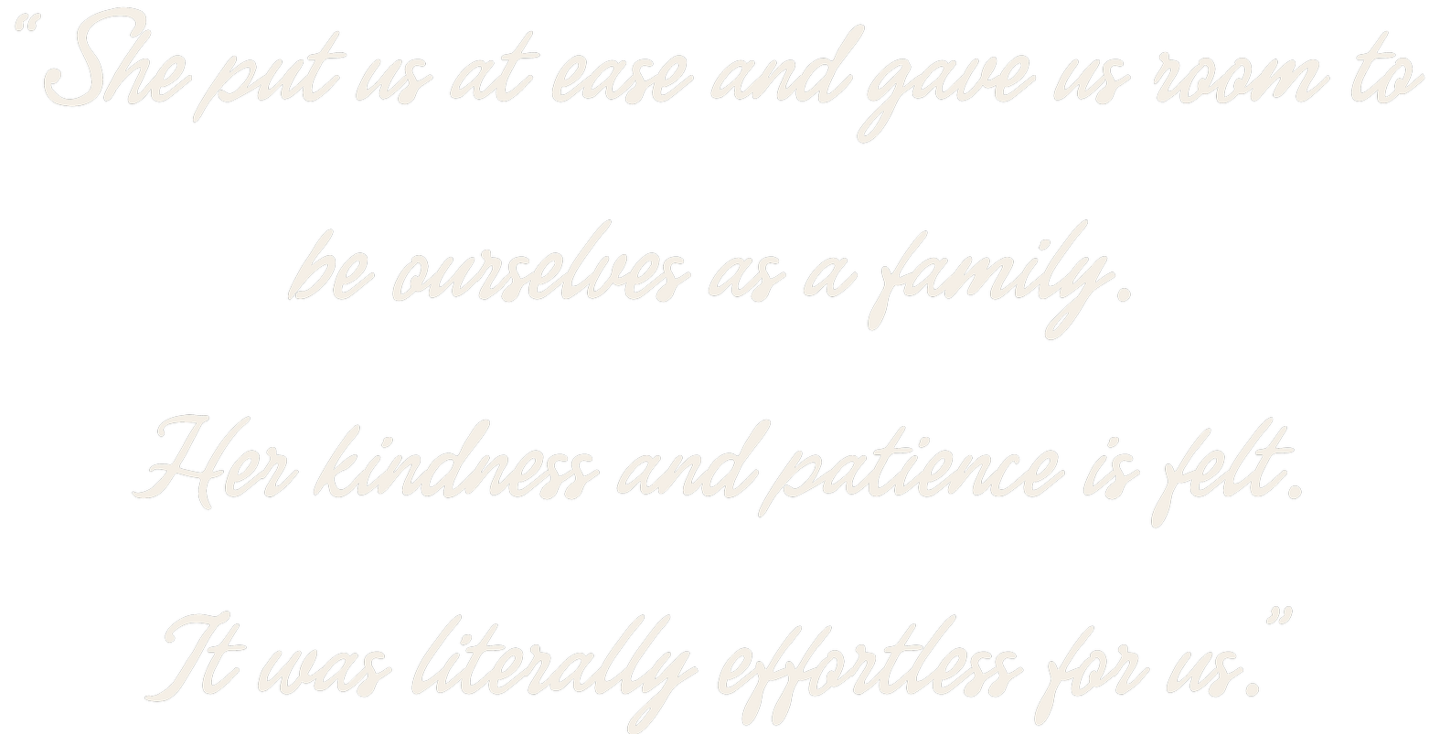 She put us at ease and gave us room to be ourselves as a family. Her kindness and patience is felt. It was literally effortless for us.