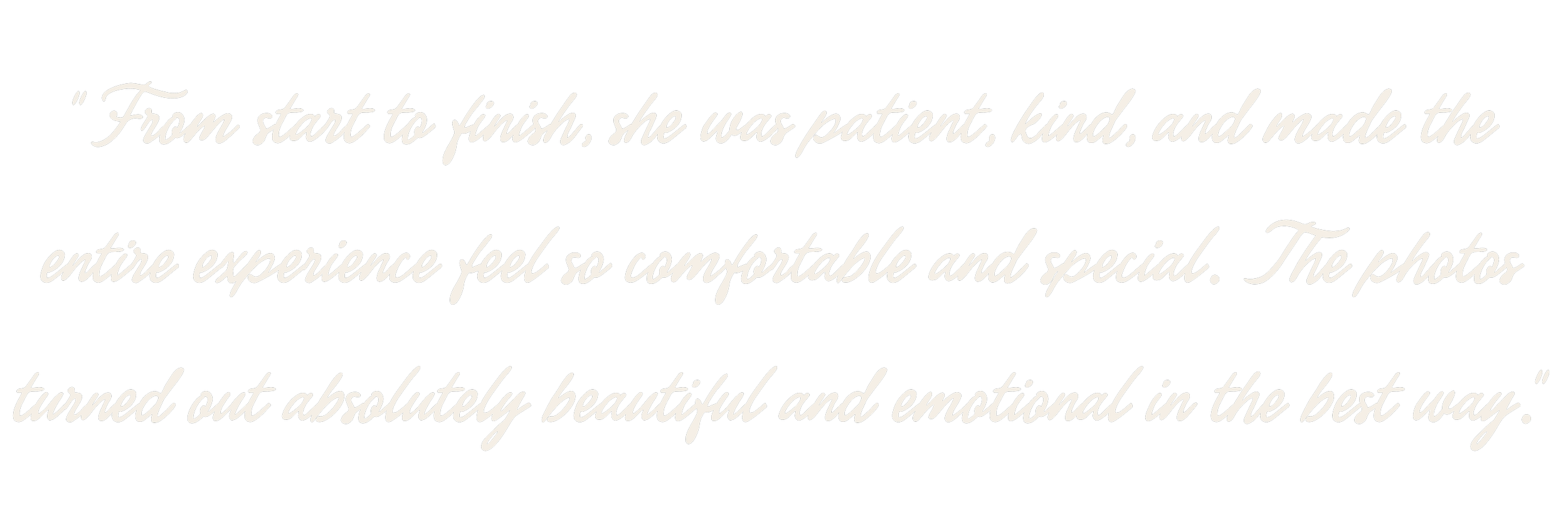 From start to finish, she was patient, kind, and made the entire experience feel so comfortable and special. The photos turned out absolutely beautiful and emotional in the best way.