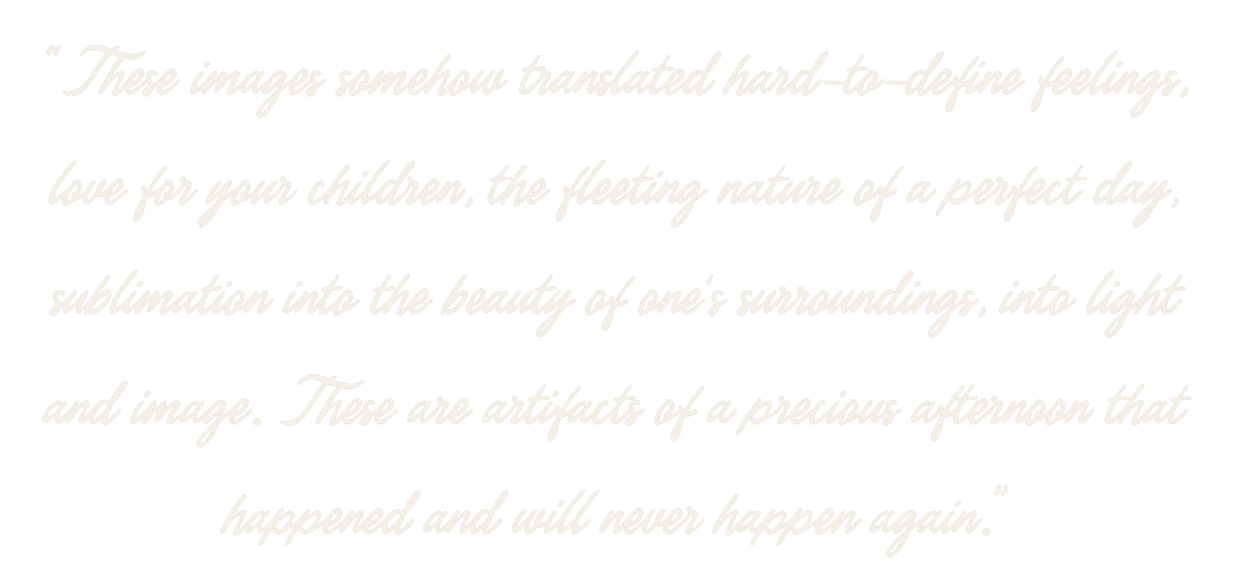 These images somehow translated hard-to-define feelings, love for your children, the fleeting nature of a perfect day, sublimation into the beauty of one's surrounding, into light and image. These are artifacts of a precious afternoon that happened.