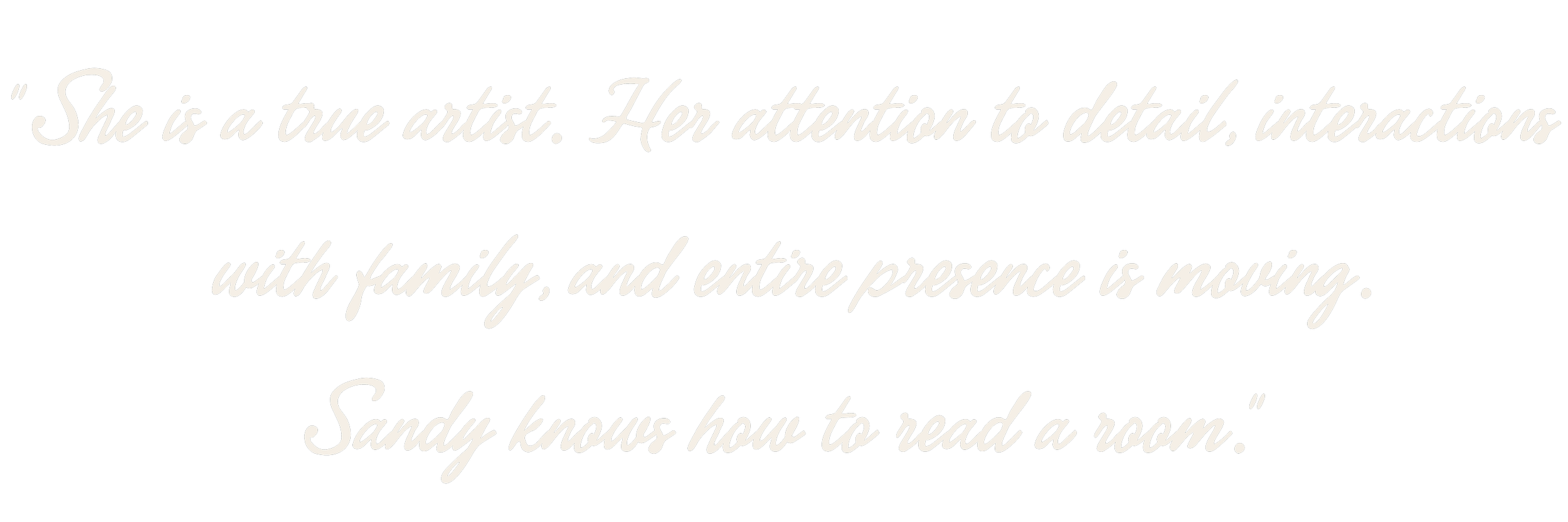 She is a true artist. Her attention to detail, interactions with family, and entire presence is moving. Sandy knows how to read a room.