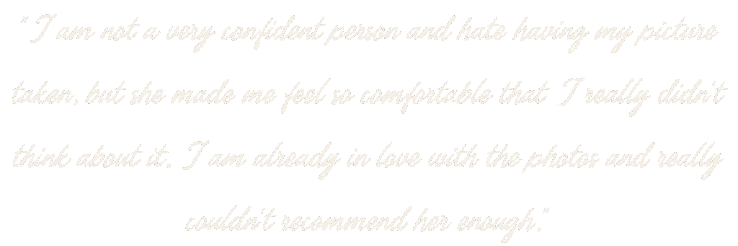 I am not a very confident person and hate having my picture taken, but she made me feel so comfortable that I really didn't think about it. I am already in love with the photos and really couldn't recommend her enough.