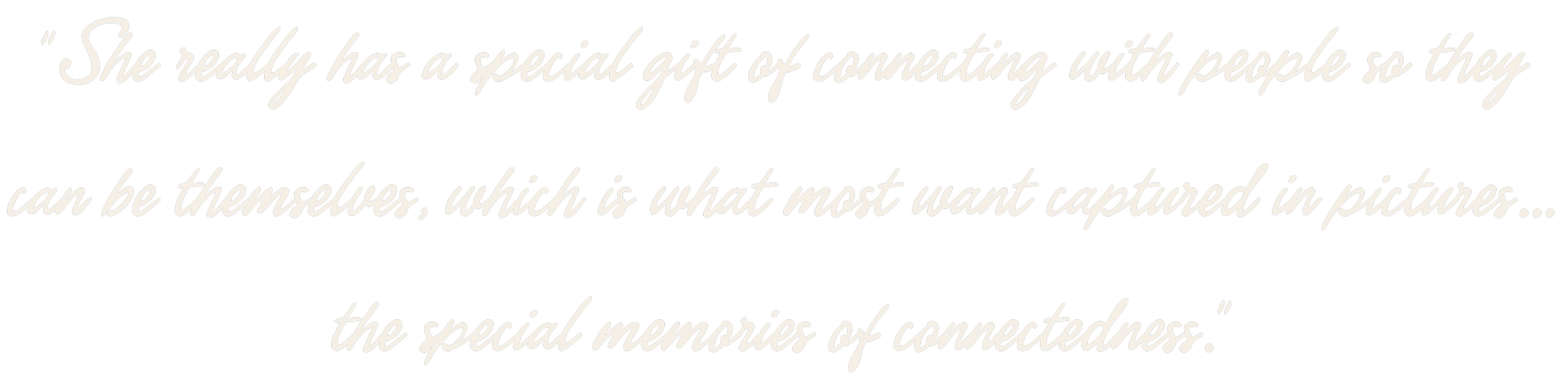 She really has a special gift of connecting with people so they can be themselves, which is what most want captured in pictures, the special memories of connectedness.