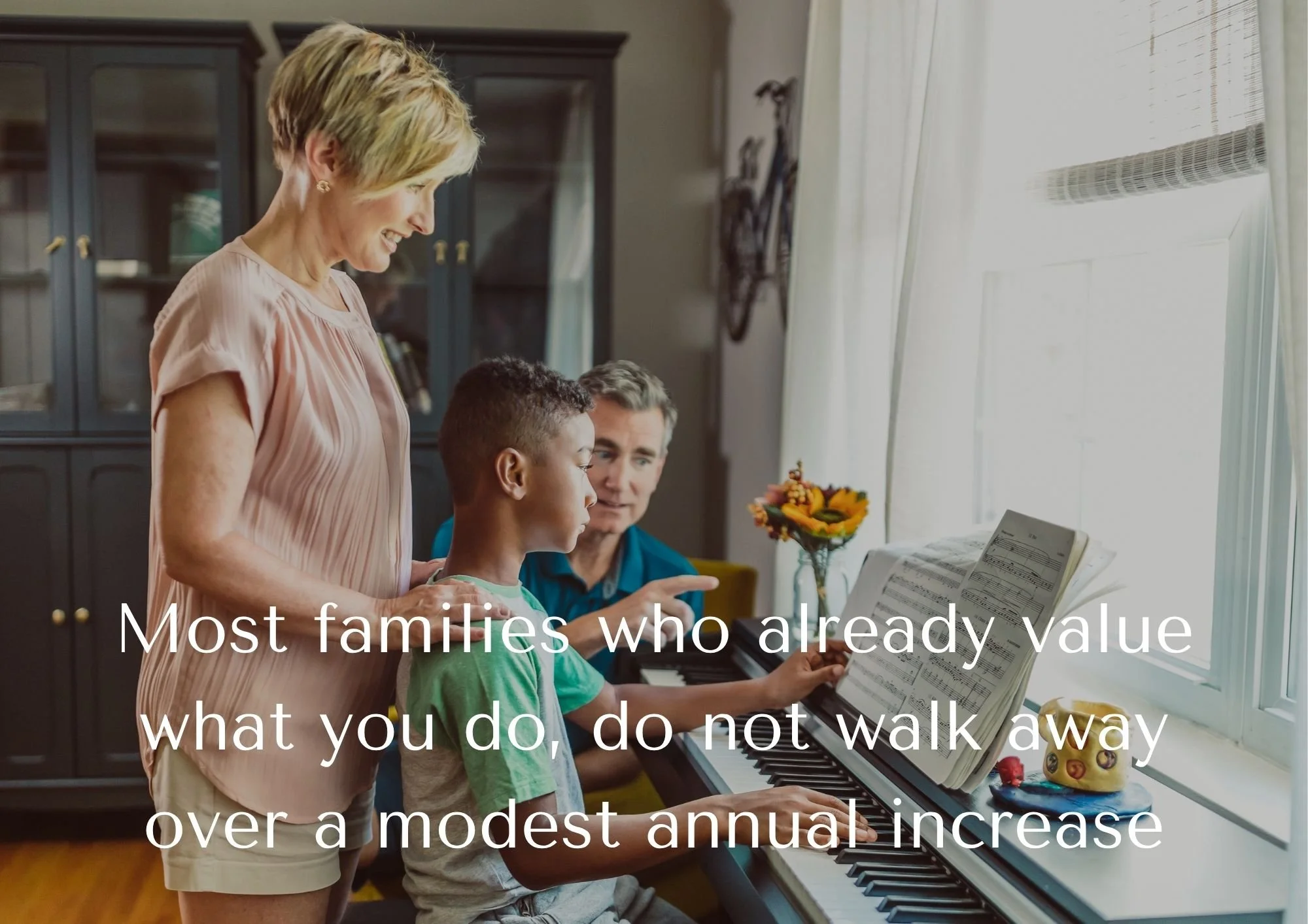 Mum, Dad and son around a digital piano, smiling while the son plays and text saying 'Most families who already value what you do, do not walk away over a modest annual increase.'