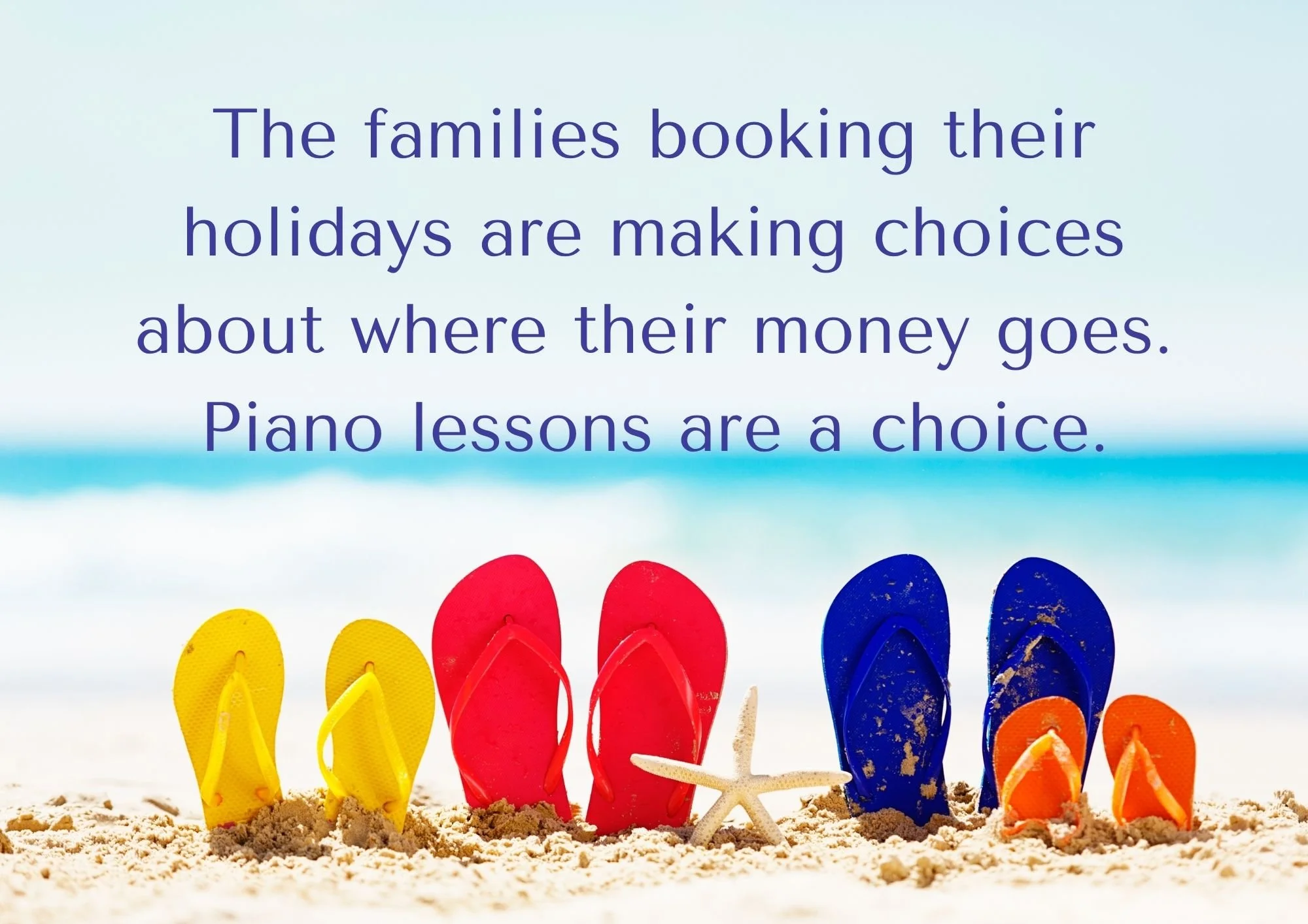 4 sets of coloured flip flops sticking out of teh sand at a beach with text saying 'The families booking their holidays are making choices about where their money goes. Piano lessons are a choice.'