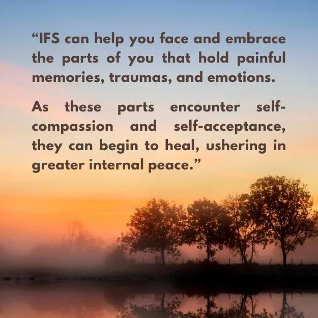 “IFS can help you face and embrace the parts of you that hold painful memories, traumas, and emotions.   As these parts encounter self-compassion and self-acceptance, they can begin to heal, ushering in greater internal peace.”