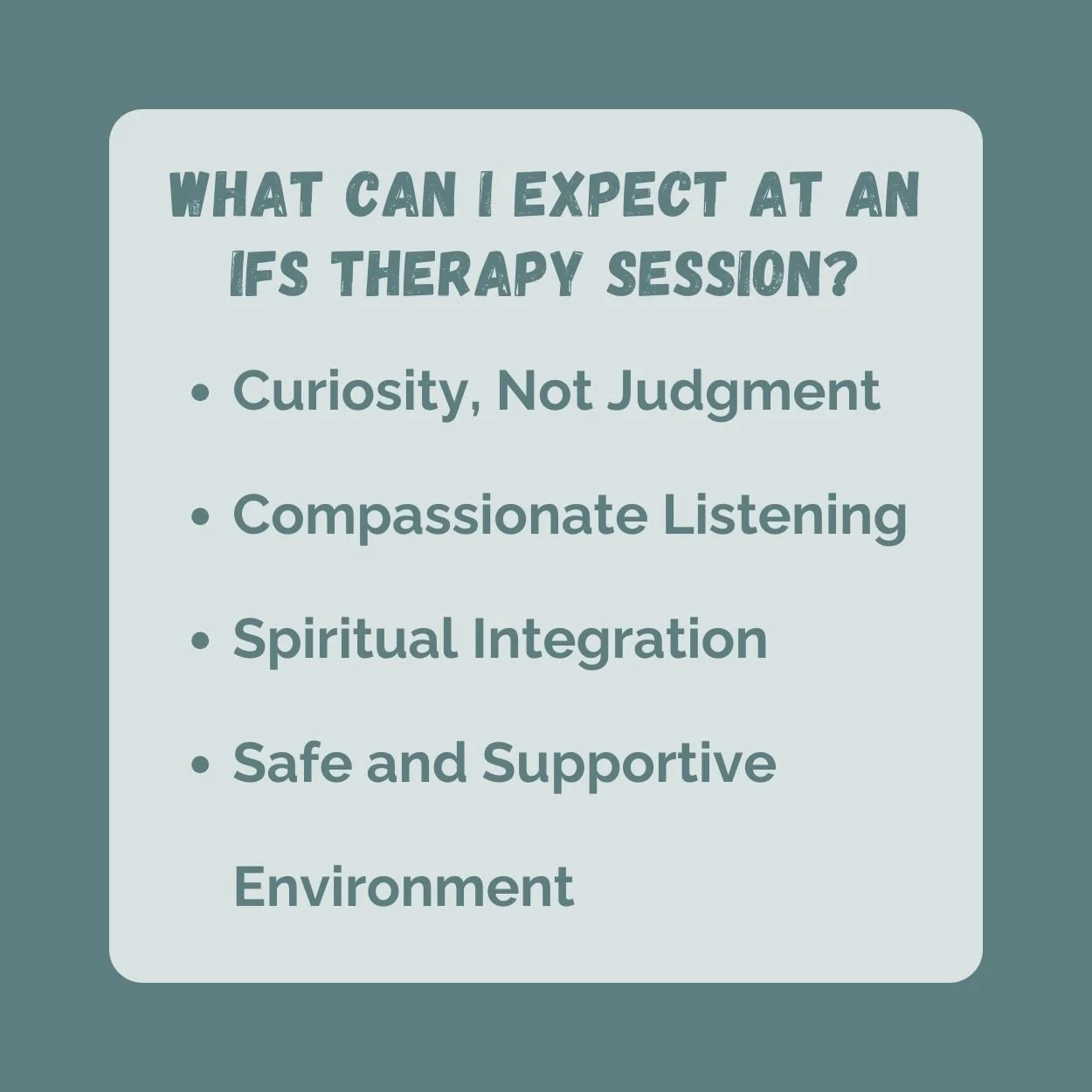 At an IFS therapy session you can expect: Curiosity, Not Judgment Compassionate Listening Spiritual Integration Safe and Supportive Environment