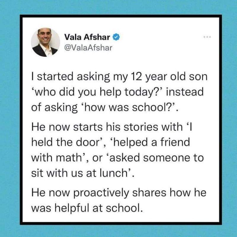 👏👏👏

I started asking my 12-year-old son &quot;Who did you help today?&quot; instead of &quot;How was school.&quot;

He now starts stories with &quot;I held the door,&quot; &quot;helped a friend with math,&quot; or &quot;asked someone to sit with 
