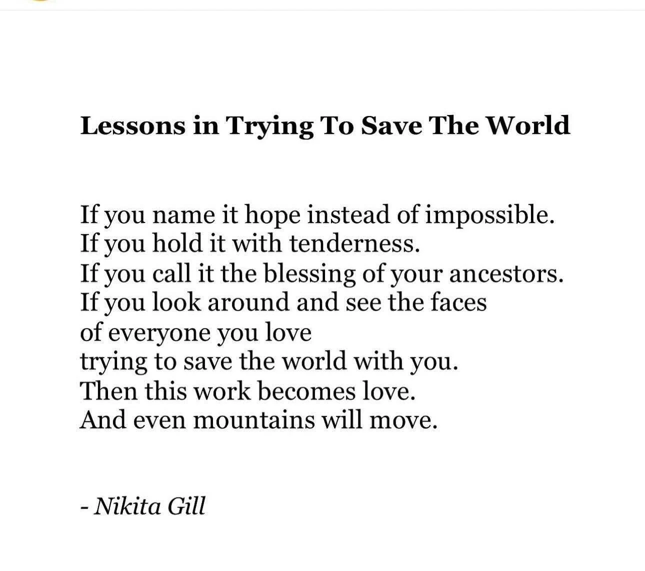 This work becomes ❤️

Lessons in Trying To Save The World

If you name it hope instead of impossible.
If you hold it with tenderness.
If you call it the blessing of your ancestors.
If you look around and see the faces of everyone you love
trying to s