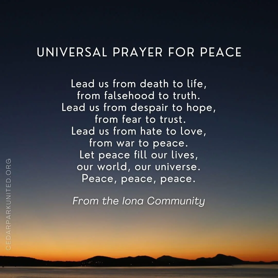 Universal Prayer for Peace ☮️

Lead us from death to life, 
from falsehood to truth.
Lead us from despair to hope, 
from fear to trust.
Lead us from hate to love, 
from war to peace.
Let peace fill our lives, 
our world, our universe.
Peace, peace, p