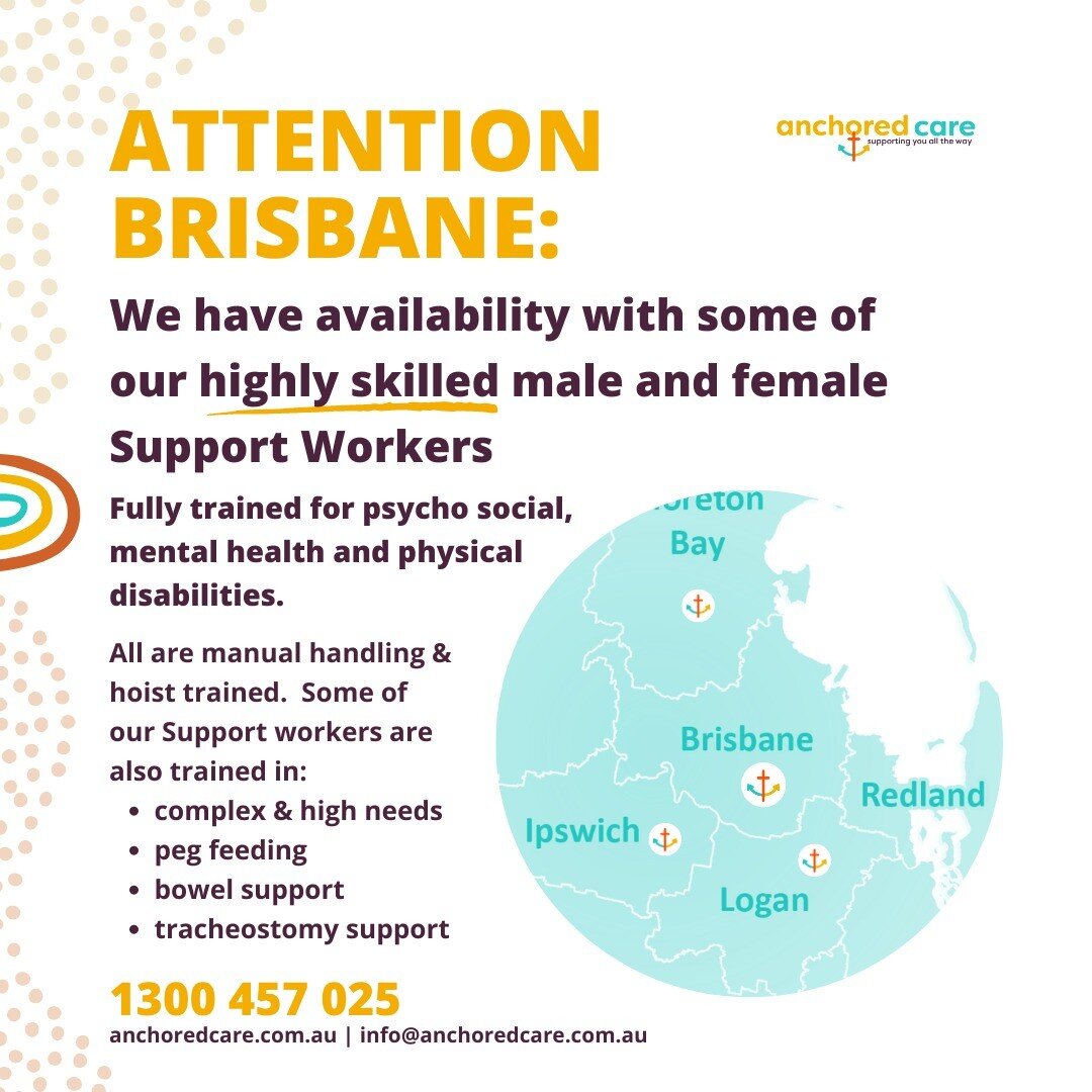 ATTENTION BRISBANE:

We have availability with some of our highly skilled male and female Support Workers

Fully trained for psycho-social, mental health and physical disabilities.

All are manual handling &amp; hoist trained. Some of our Support wor