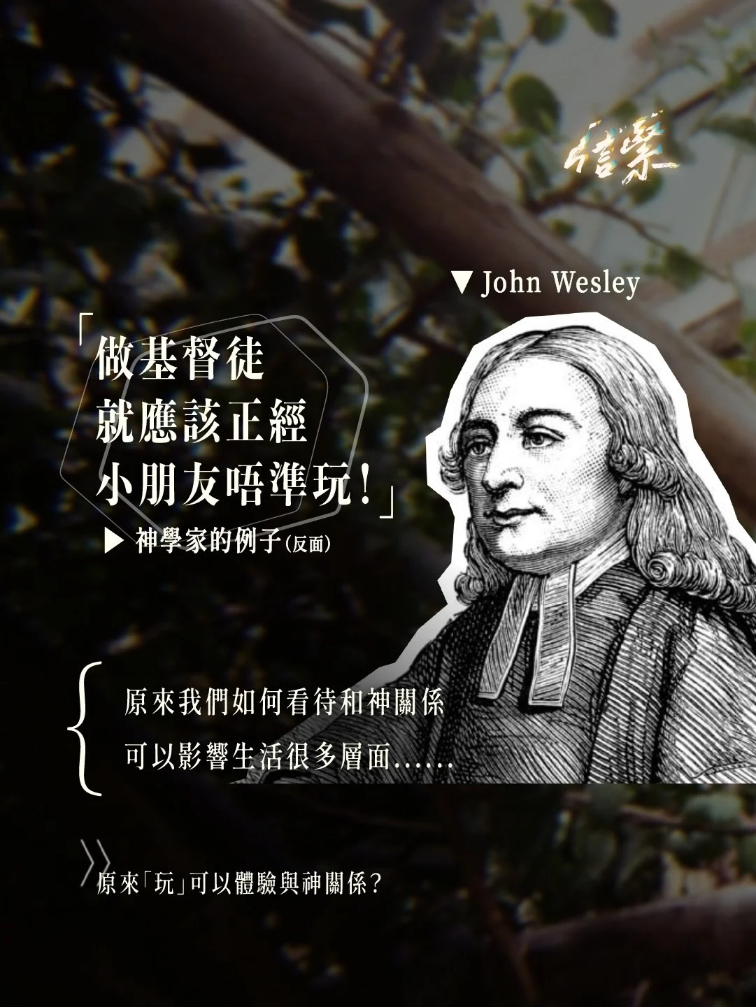 「同神關係，影響生命？」

▶ 來自神學家的糟糕故事

十八世紀衛理會創辦人約翰&bull;衛斯理
小時候因玩耍被母親責罵
其後不但自己再沒有玩耍過
甚至在辦學時也不準小孩子玩耍

他覺得，不論大人或是小孩
總之會玩耍，就是膚淺、自我中心的
甚至是會令人遠離聖潔、遠離神的

▶ 「咁誇張&hellip;依家應該冇呢d狀況？」

仔細想想，可能我們也會覺得
一個聖潔、屬靈、敬虔的基督徒
是不準玩耍，要時刻認真、保持嚴肅的

然而神的眼光並非以外表和行為衡量
甚至是可以准許遊戲的一位神

▶ 「其實