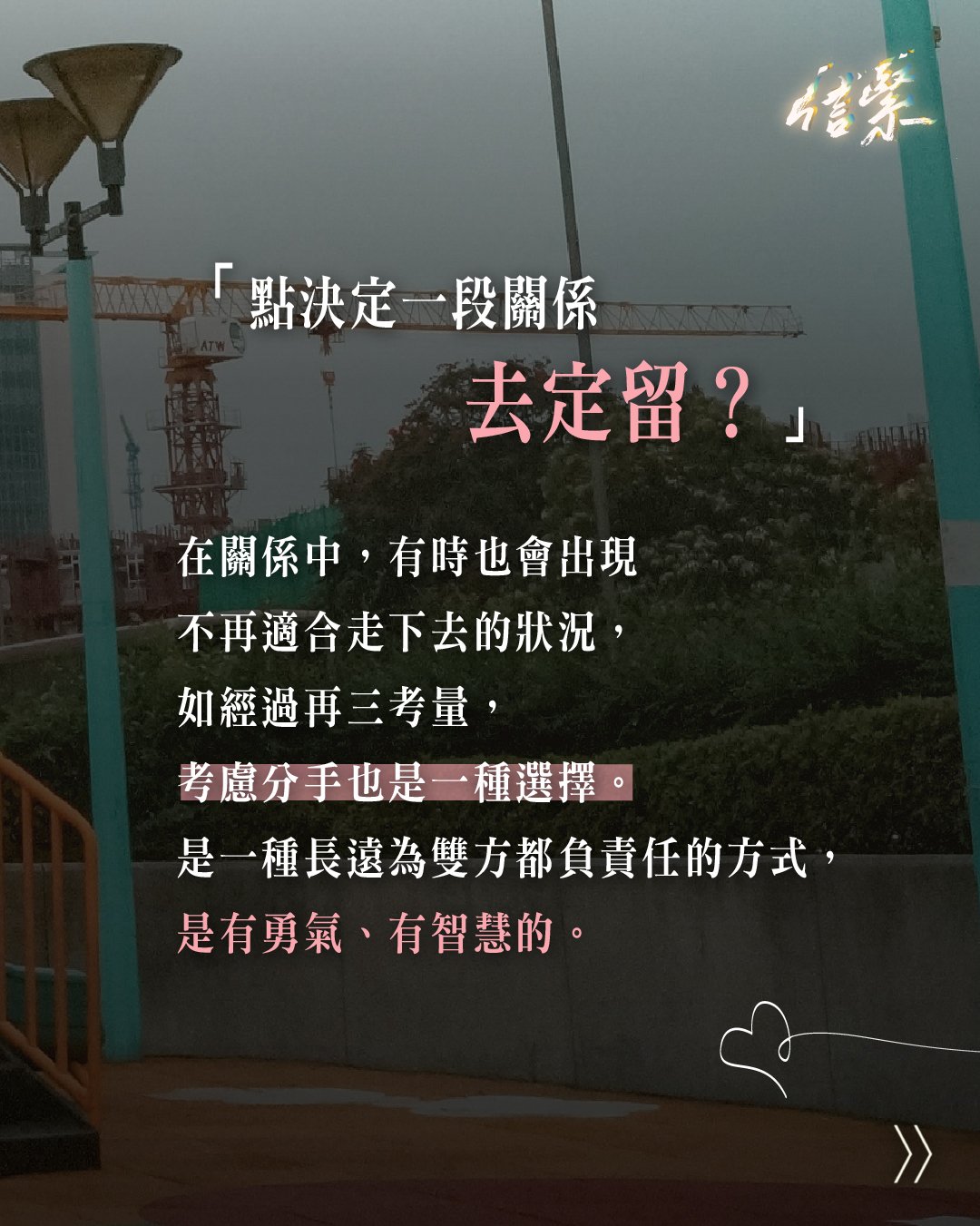 「點決定一段關係去定留？」

在關係中，有時也會出現不再適合走下去的狀況，
如經過再三考量，考慮分手也是一種選擇。
是一種長遠為雙方都負責任的方式，
是有勇氣、有智慧的。

▶ 若你正考慮分手，可以觀察關係中是否出現以下警號：

➊ 對方是否常常不尊重你？
➋ 對方是否有一些不良嗜好？
➌ 你們衝突，能否平心靜氣溝通？
➍ 你們的衝突頻繁嗎？
➎ 是否說到一些話題就會不滿，不願再溝通？
➏ 是否出現了一些控制/PUA的行為？
❼ 核心價值是否有衝突？
❽ 人生方向是否很不同？

另外也可問問自己