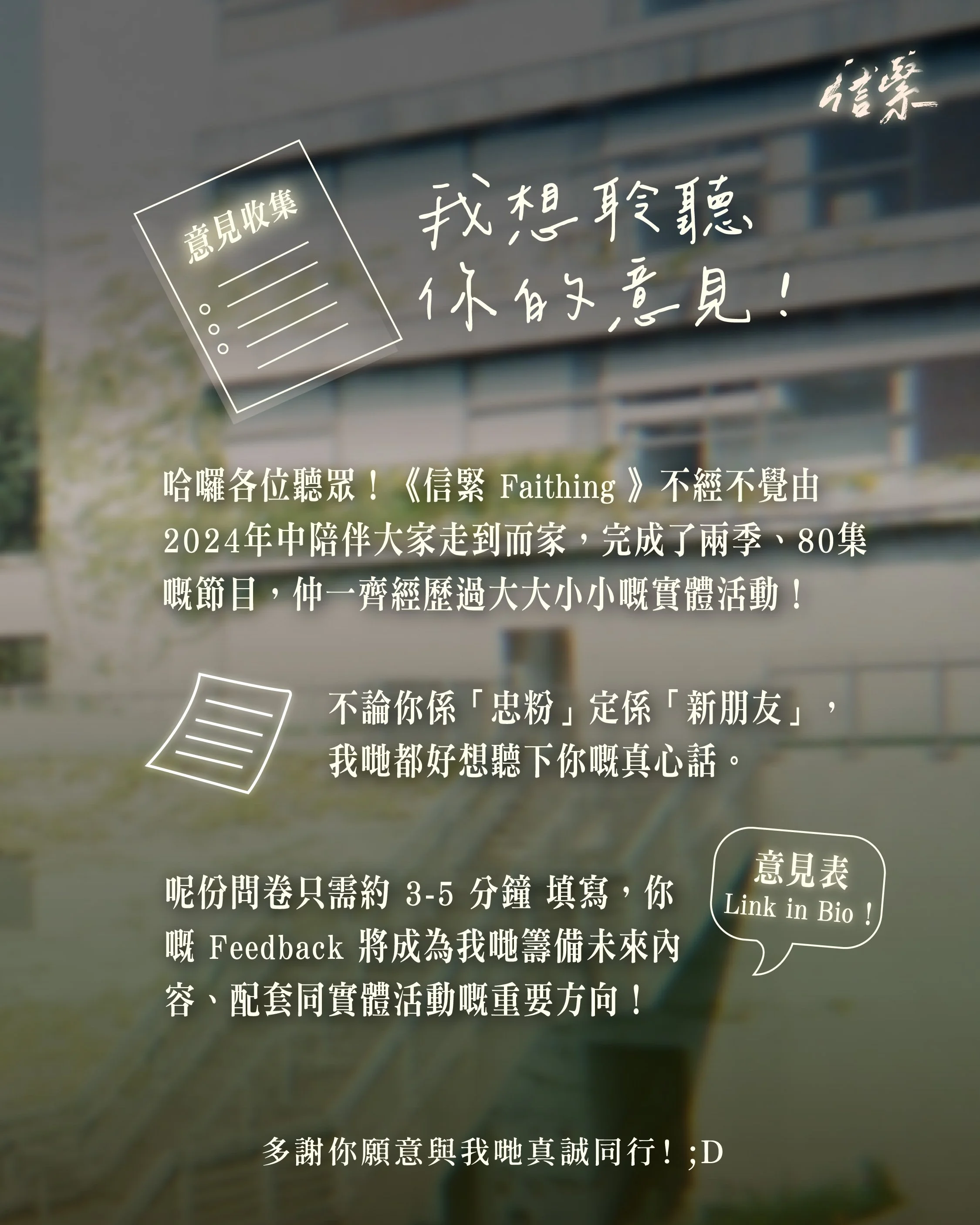 哈囉各位聽眾！《信緊 Faithing》不經不覺由 2024 年中陪伴大家走到而家，完成了兩季節目，仲一齊經歷過大大小小嘅實體活動！✨

不論你係「忠粉」定係「新朋友」，我哋都好想聽下你嘅真心話。
呢份問卷只需約 3-5 分鐘 填寫，你嘅 Feedback 將成為我哋籌備未來內容、配套同實體活動嘅重要方向！

請填寫以下意見表：
https://forms.gle/nDGwGjyxZsHNjfEW8
多謝你願意與我哋真誠同行！(❁&acute;◡`❁)

--------------------