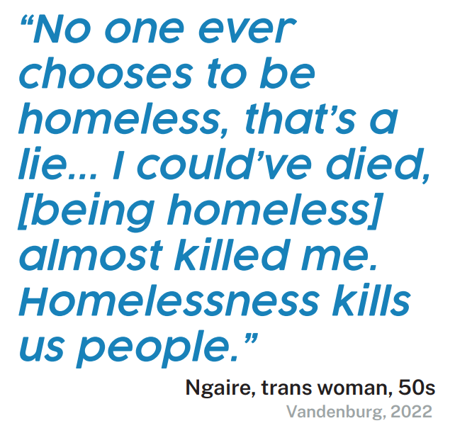 Quote - “No one ever chooses to be homeless, that’s a lie... I could’ve died, [being homeless] almost killed me. Homelessness kills us people.” Ngaire, trans woman, 50s Vandenburg, 2022