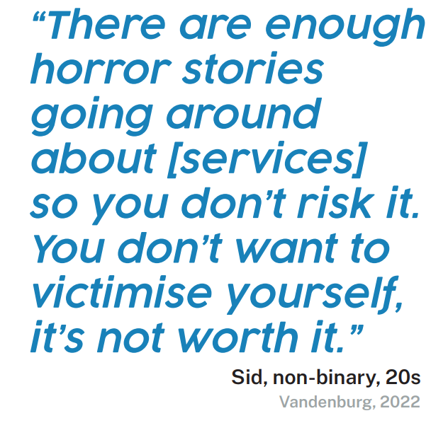 Quote: “There are enough horror stories going around about [services] so you don’t risk it. You don’t want to victimise yourself, it’s not worth it.” Sid, non-binary, 20s Vandenburg, 2022