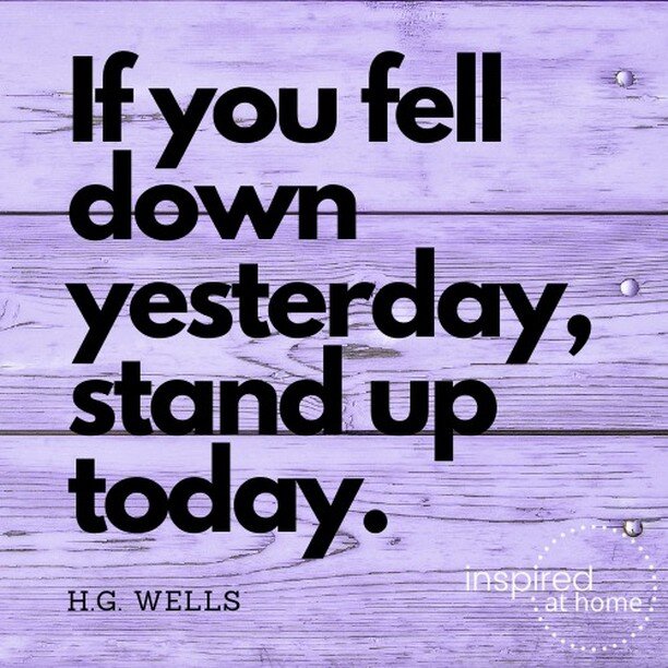 If you fell down yesterday, stand up today. HG Wells