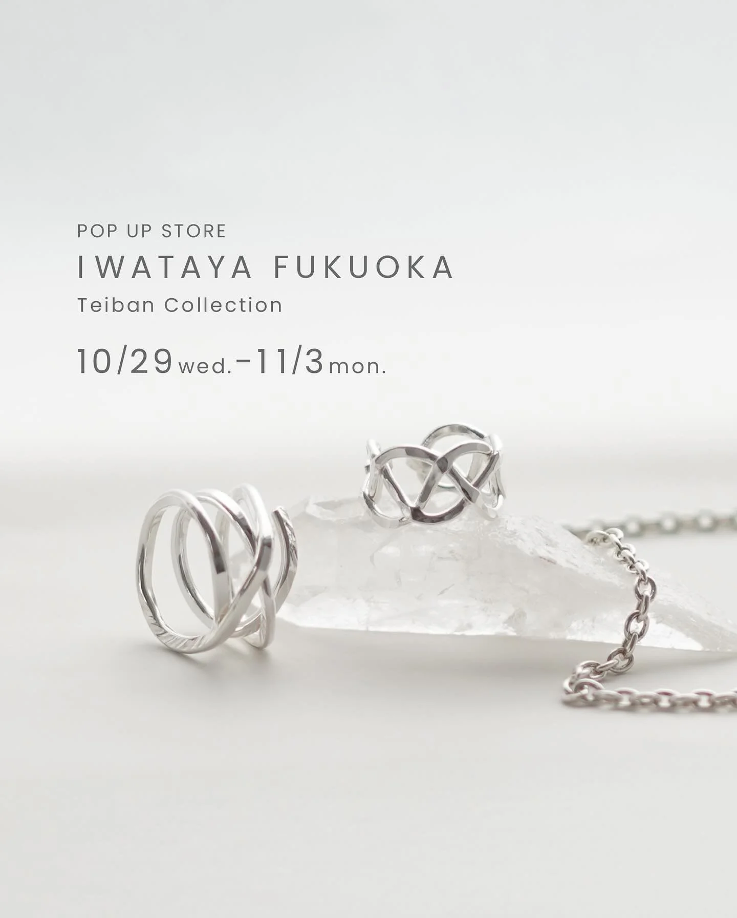 ・
岩田屋 定番コレクション
開催日：10月29日（水）&rarr;11月3日（月&bull;祝）
場所：福岡 岩田屋本店 本館7階 大催事場 7番柱
営業時間：10:00～19:00
最終日11/3は10:00〜17:00閉場

いつもの定番アイテムから、夏にリリースした新作を展開します。
純銀チェーンも再入荷し、見応えのあるアイテムたちです、どうぞお楽しみに！

「いつも身につけて、つい嬉しくなる」純粋無垢な純度 99.9%の素材、純銀SV999と純金K24を使用し、主に鍛金という手法で一つ