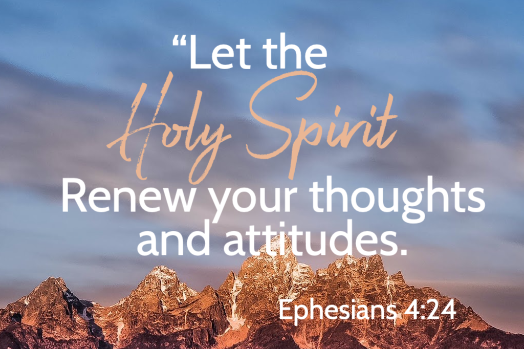 "Let the Holy Spirit renew your thoughts and attitudes." Ephesians 4:24
When we invite the Holy Spirit in, he actively helps us have new perspective on our life and individual situations. When we are about to choose to do or say something that doesn