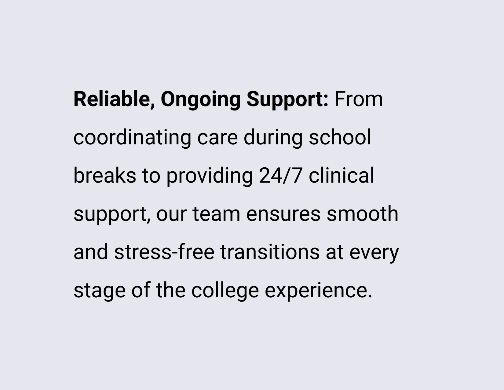Reliable, Ongoing Support: From coordinating care during school breaks to providing 24/7 clinical support, our team ensures smooth and stress-free transitions at every stage of the college experience.