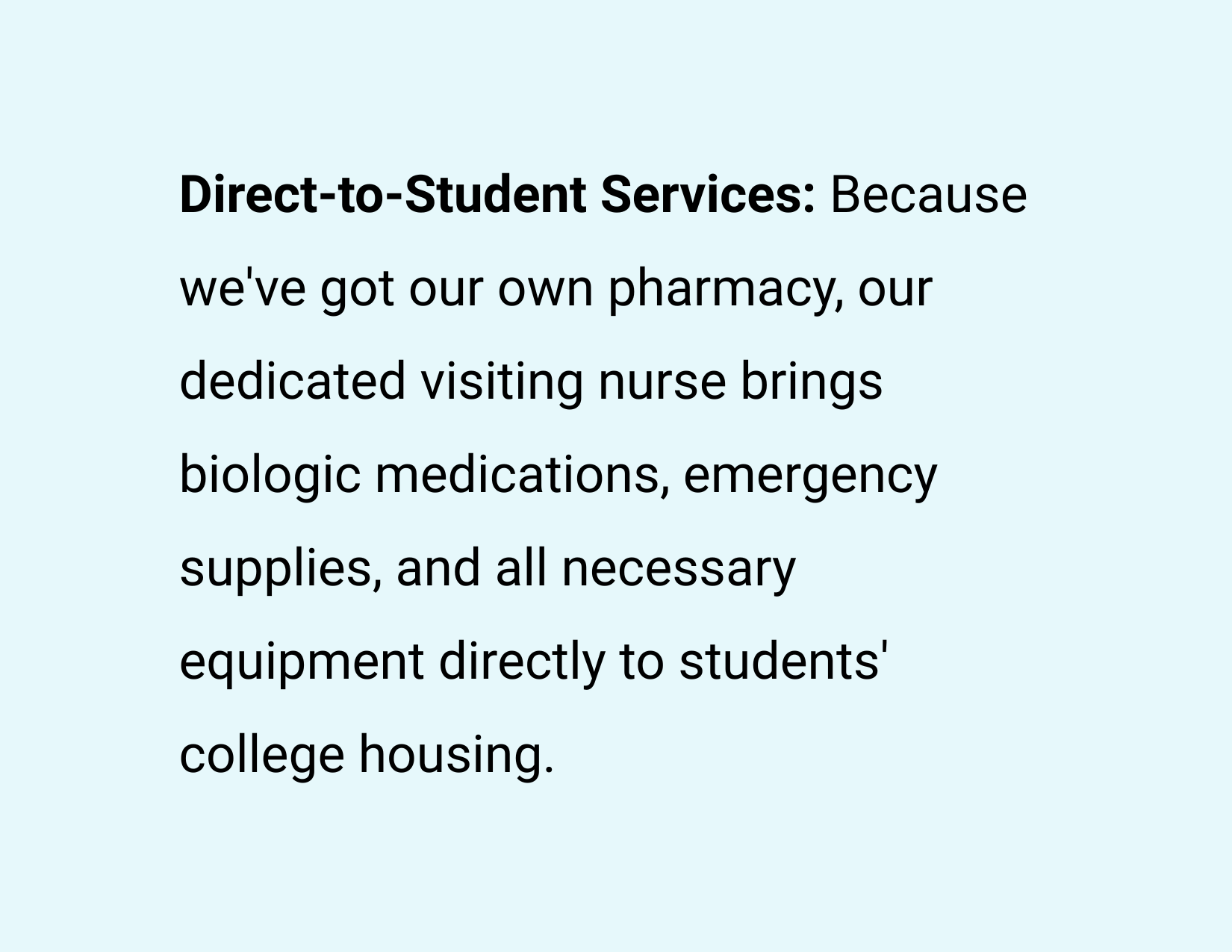 Direct-to-Student Services: Because we've got our own pharmacy, our dedicated visiting nurse brings biologic medications, emergency supplies, and all necessary equipment directly to students' college housing.