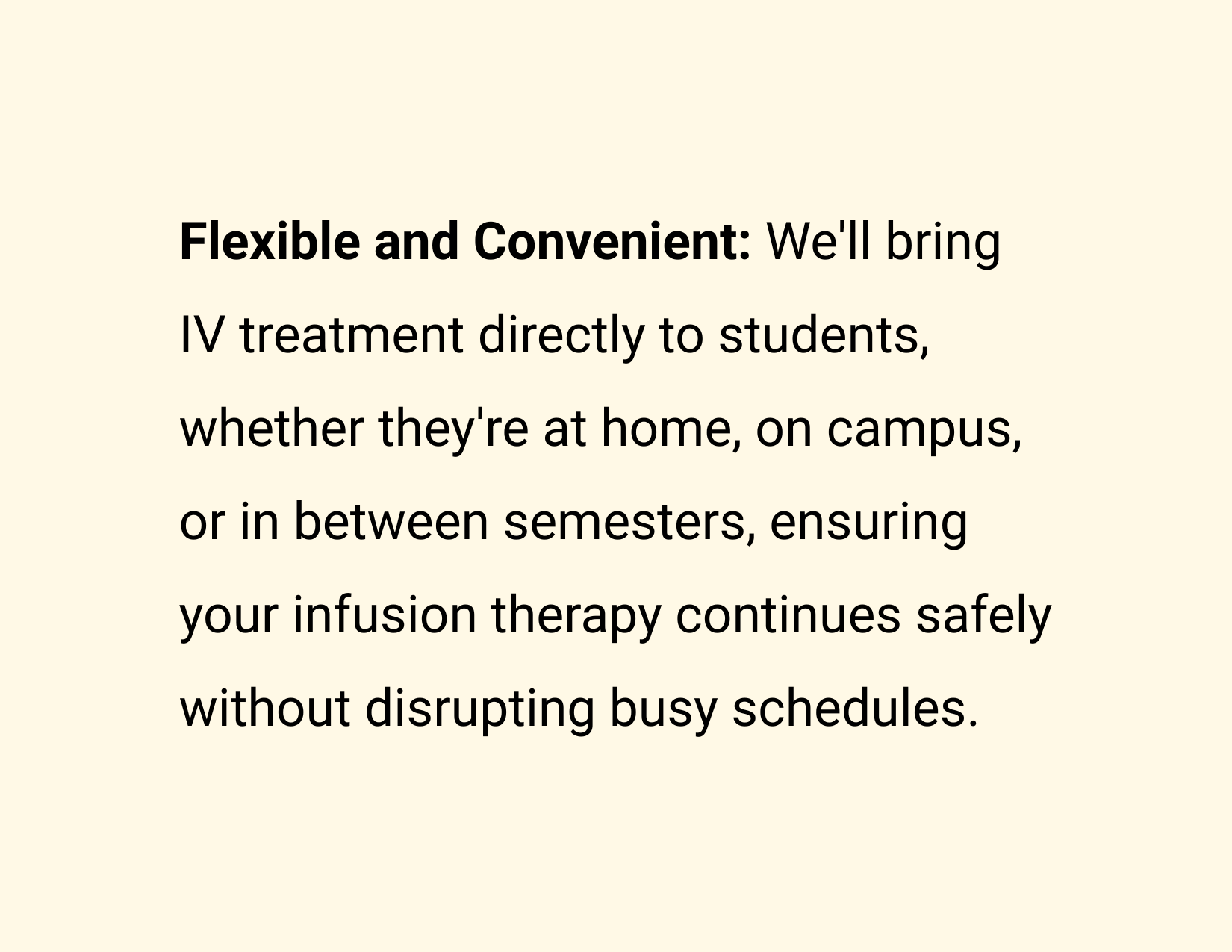 Flexible and Convenient: We'll bring IV treatment directly to students, whether they're at home, on campus, or in between semesters, ensuring your infusion therapy continues safely without disrupting busy schedules.