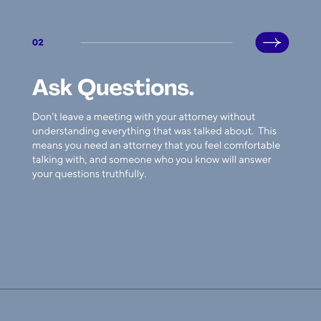 Don't leave a meeting with your attorney without understanding everything that was talked about.  This means you need an attorney that you feel comfortable talking with, and someone who you know will answer your questions truthfully.