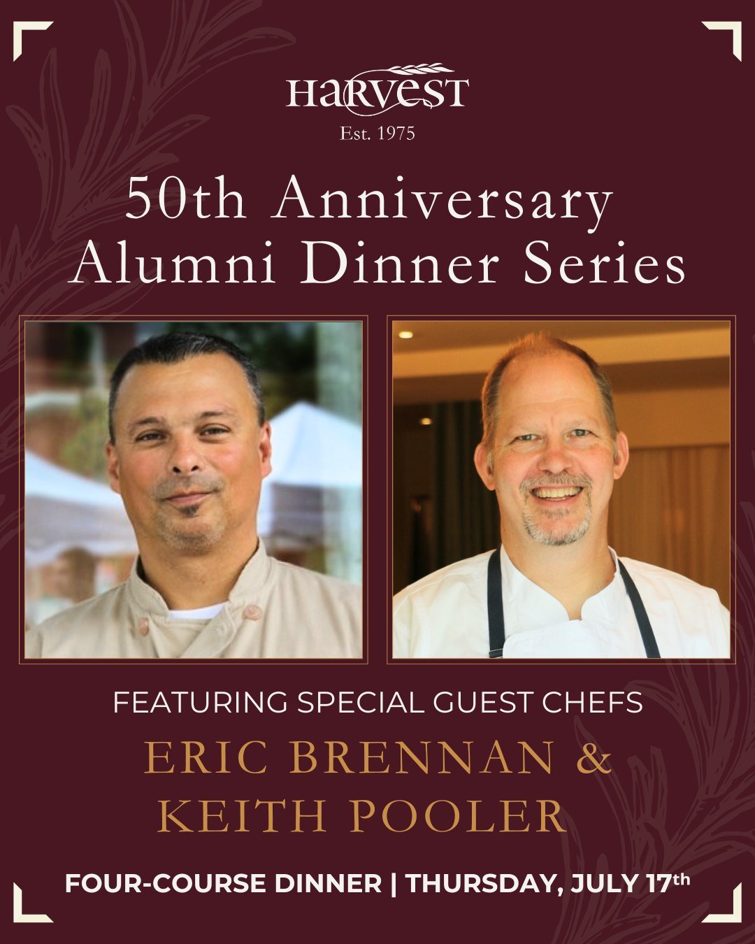 Join us as we continue our 50th Anniversary Alumni Dinner Series! For this special evening, we&rsquo;re welcoming back two celebrated Harvest alumni&mdash;Chefs Eric Brennan and Keith Pooler&mdash;for a cocktail hour followed by a four-course dinner 