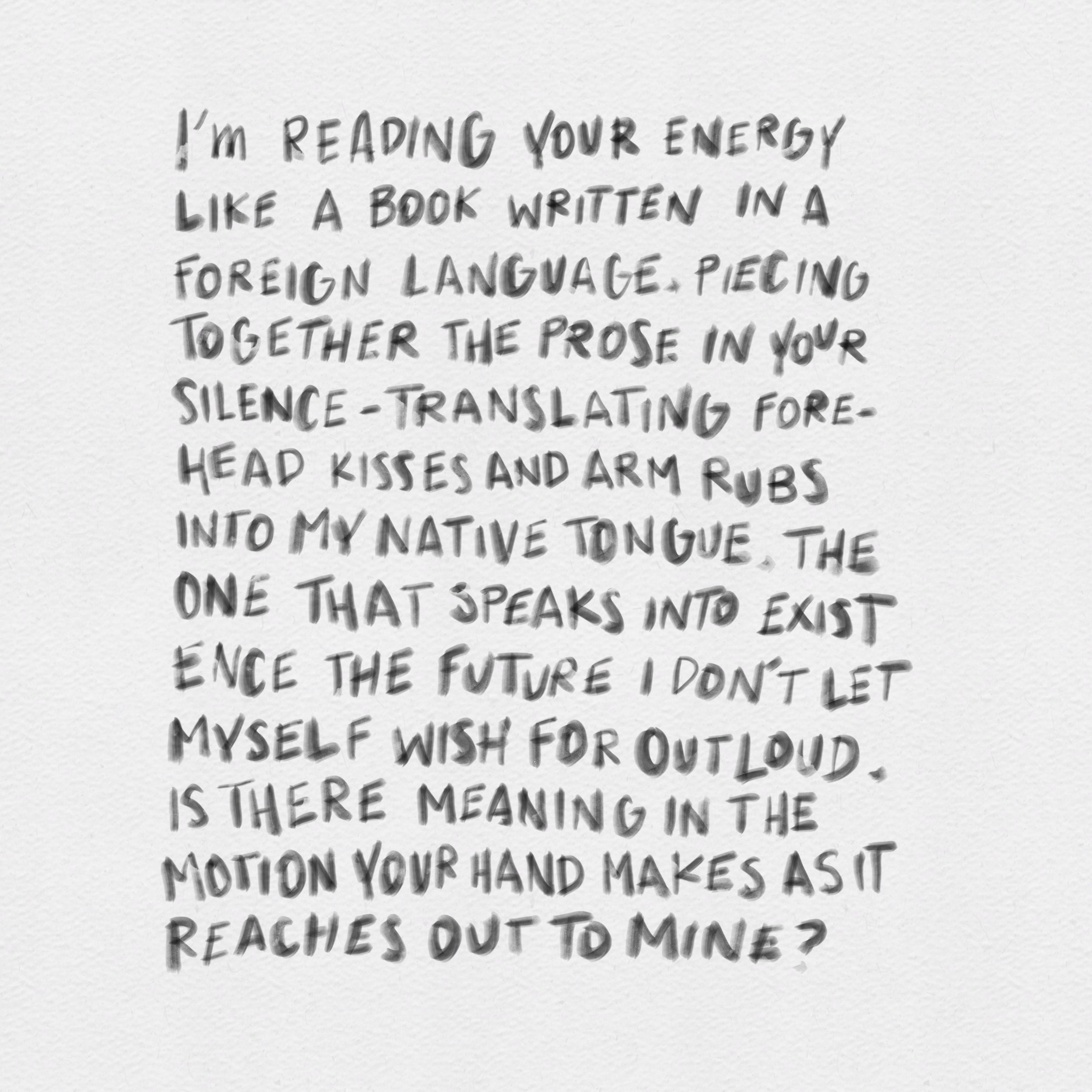 Handwritten note on white paper with the text: 'I'm reading your energy like a book written in a foreign language. Piecing together the prose in your silence- translating forehead kisses and arm rubs into my native tongue. The one that speaks into existence the future I don't let myself wish for out loud. Is there meaning in the motion your hand makes as it reaches out to mine?'
