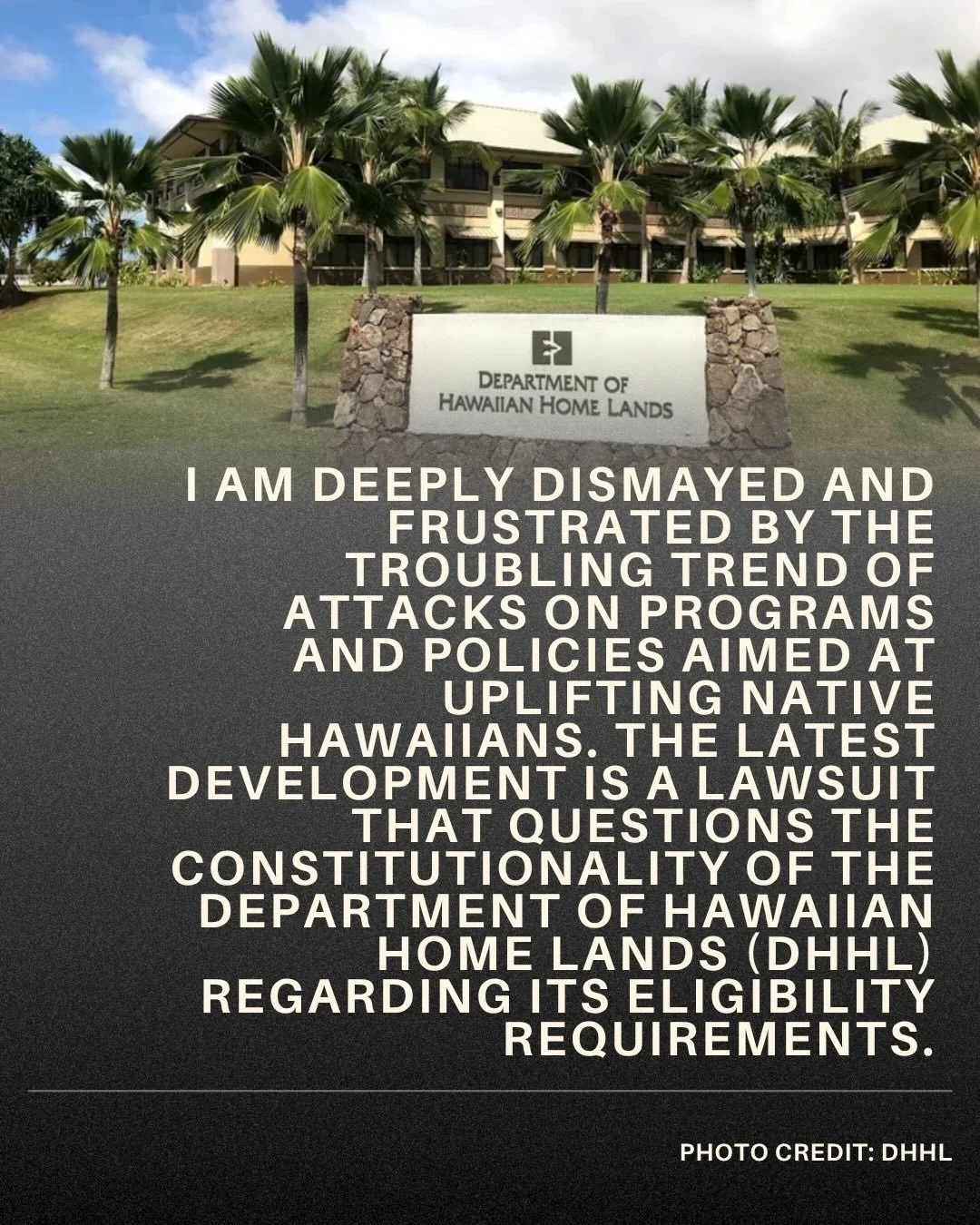 I am deeply dismayed and frustrated by the troubling trend of attacks on programs and policies aimed at uplifting Native Hawaiians. The latest development is a lawsuit that questions the constitutionality of the Department of Hawaiian Home Lands (DHH