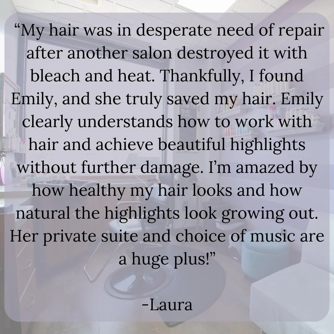 &ldquo;My hair was in desperate need of repair after another salon destroyed it with bleach and heat. Thankfully, I found Emily, and she truly saved my hair. Emily clearly understands how to work with hair and achieve beautiful highlights without fur