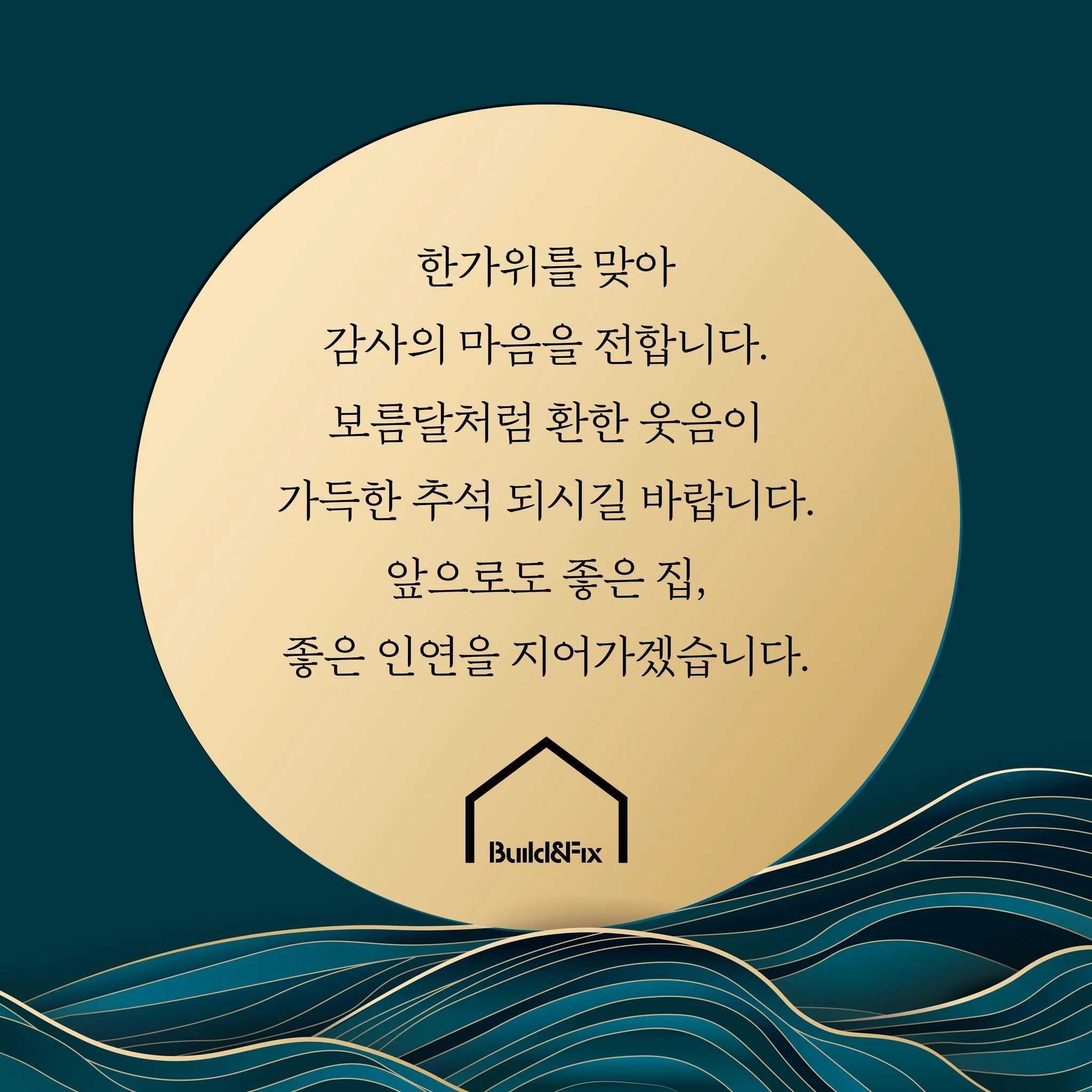 풍성한 한가위를 맞아 감사의 마음을 전합니다.
보름달처럼 환한 웃음과 행복이 가득한 추석 보내시길 바랍니다.
빌드앤픽스는 앞으로도 좋은 집과 좋은 인연을 정성껏 지어가겠습니다.
​
빌드앤픽스(주) 임직원 일동