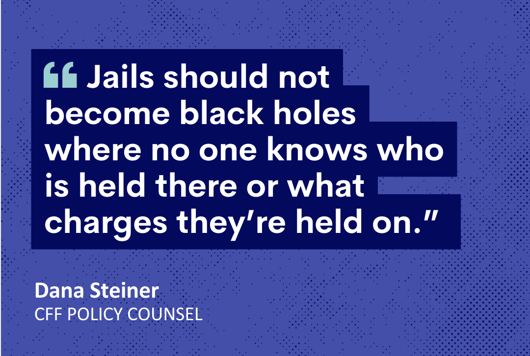 Jails should not become black holes where no one knows who is held there or what charges they’re held on.” Dana Steiner | CFF Policy Counsel