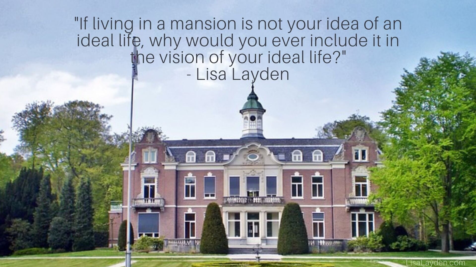 quote - “If living in a mansion is not your idea of an ideal life, why would you ever include it in the vision of your ideal life?” – Lisa Layden
