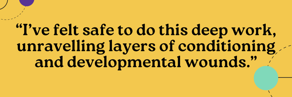 I’ve felt safe to do this deep work, unravelling layers of conditioning and developmental wounds.