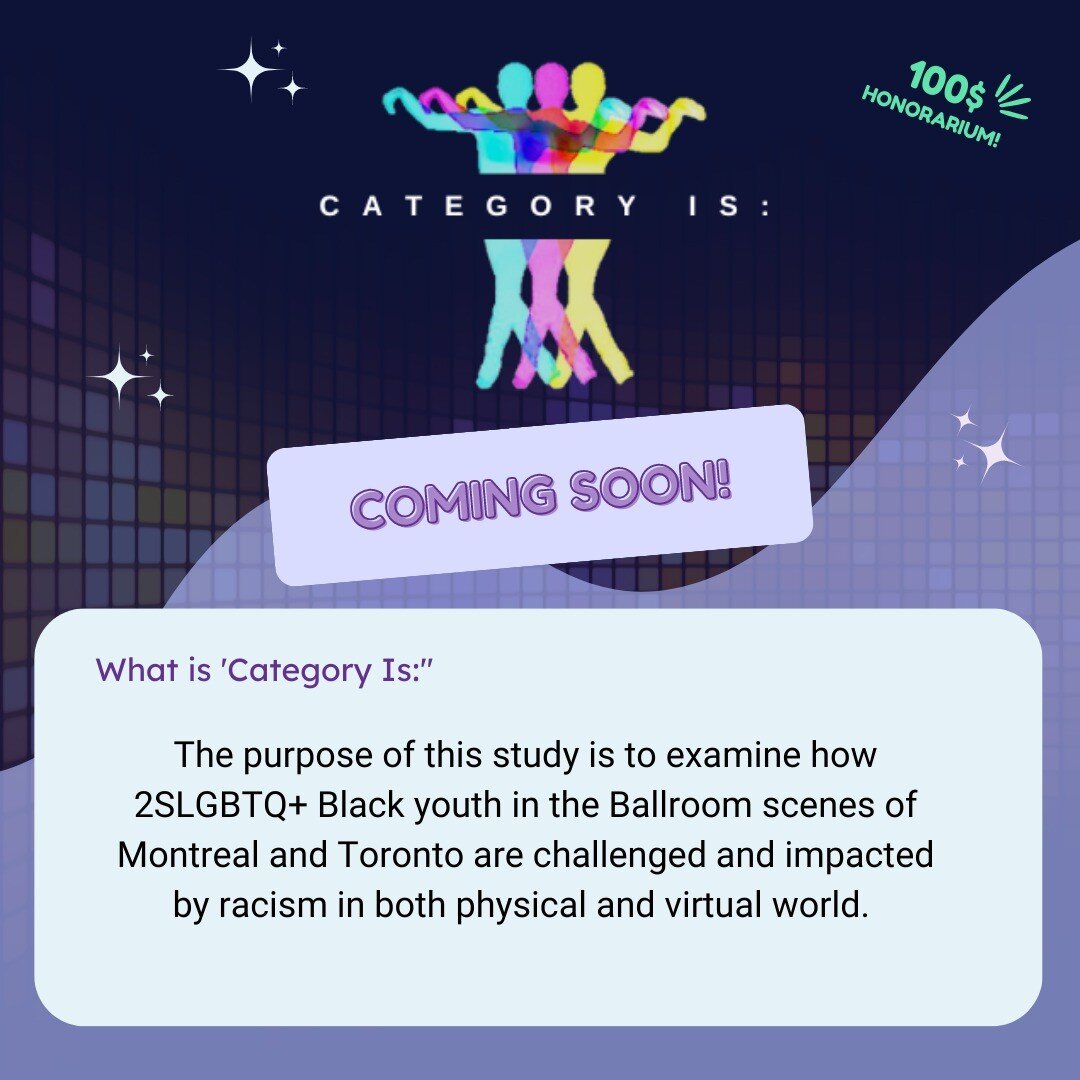 📣Coming Soon:

Category Is: A Study of Ballroom, Black Excellence, &amp; Anti-Black Racism in Canada 🌈

Get ready for this upcoming study! We are diving into the experiences of Black 2SLGBTQ+ persons (ages 18-29) in the Kiki-Ballroom scene of Montr