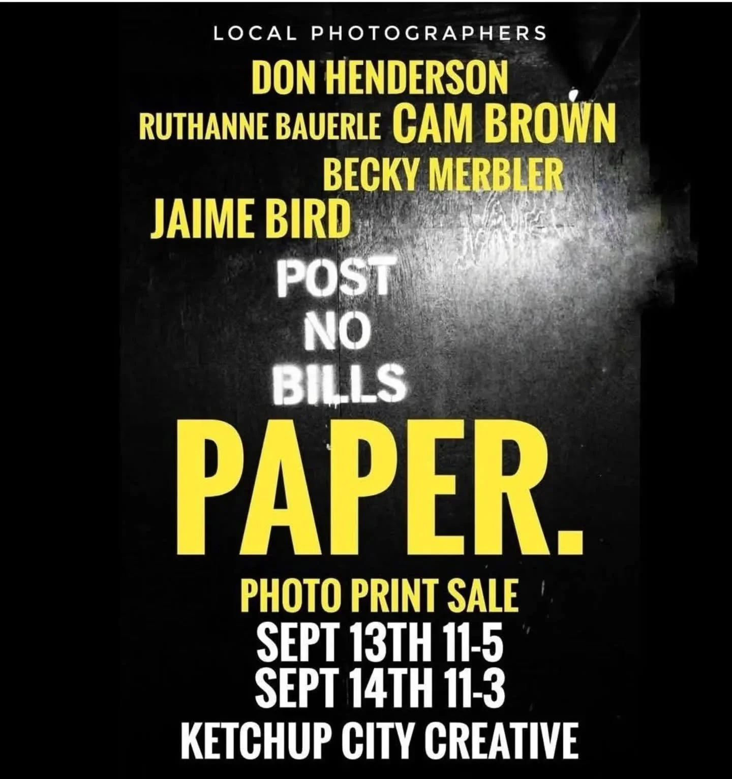 LOCAL PHOTOGRAPHERS

DON HENDERSON
RUTHANNE BAUERLE
CAM BROWN
BECKY MERBLER
JAIME BIRD

POST NO BILLS

PAPER.

PHOTO PRINT SALE

SEPT 13TH 11-5

Ketchup City Creative 612 Main Street Pittsburgh 15215