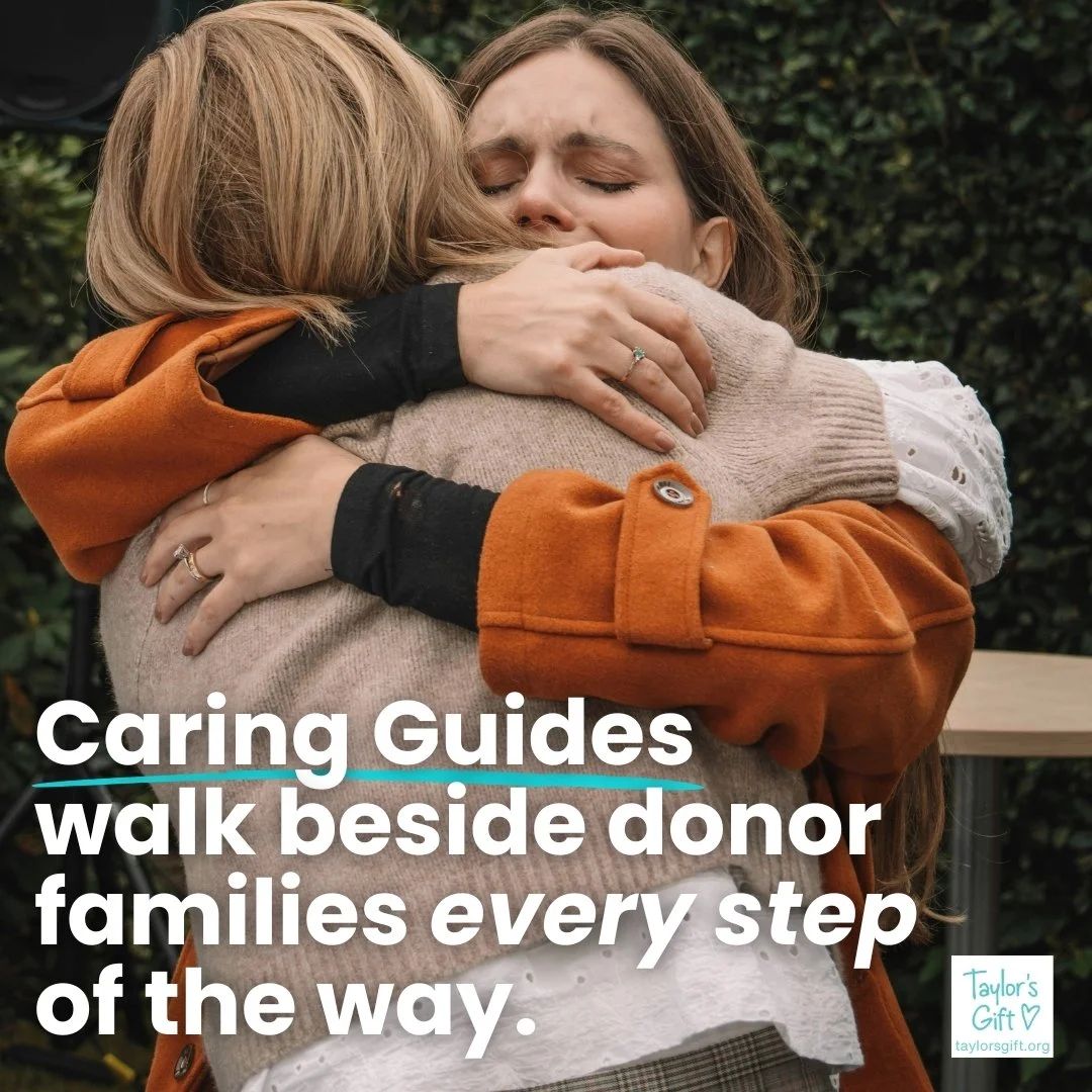 Why a Caring Guide? 🩵

In grief, being understood can make all the difference.

Taylor&rsquo;s Gift Caring Guides offer compassionate, one-on-one support for donor and donor-in-spirit families from someone who truly understands the journey. It is no