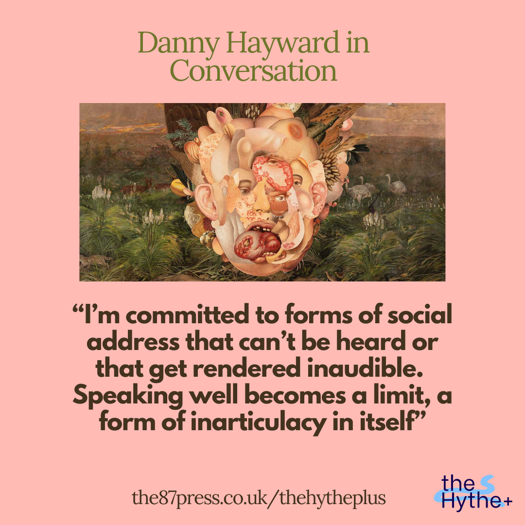 “I’m committed to forms of social address that can’t be heard or that get rendered inaudible. Speaking well becomes a limit, a form of inarticulacy in itself”: Danny Hayward in Conversation