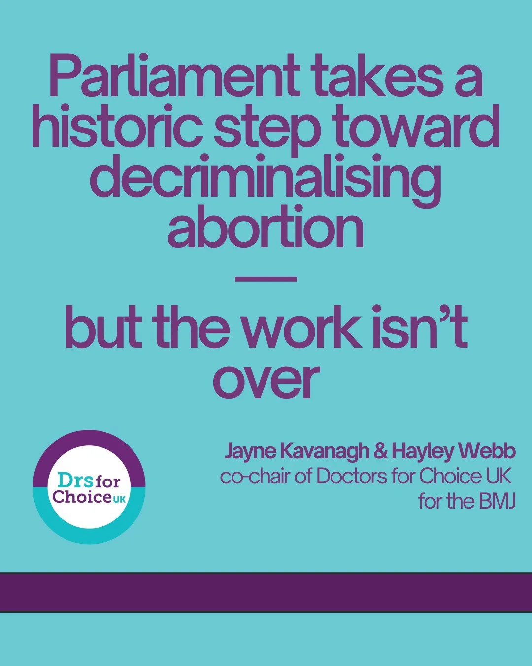 The co-chairs of Doctors for Choice UK, Jayne Kavanagh and Hayley Webb, write for the BMJ on why the work on decriminalising abortion is not yet done. 
It's a victory that people will no longer be prosecuted for ending their own pregnancies - but the