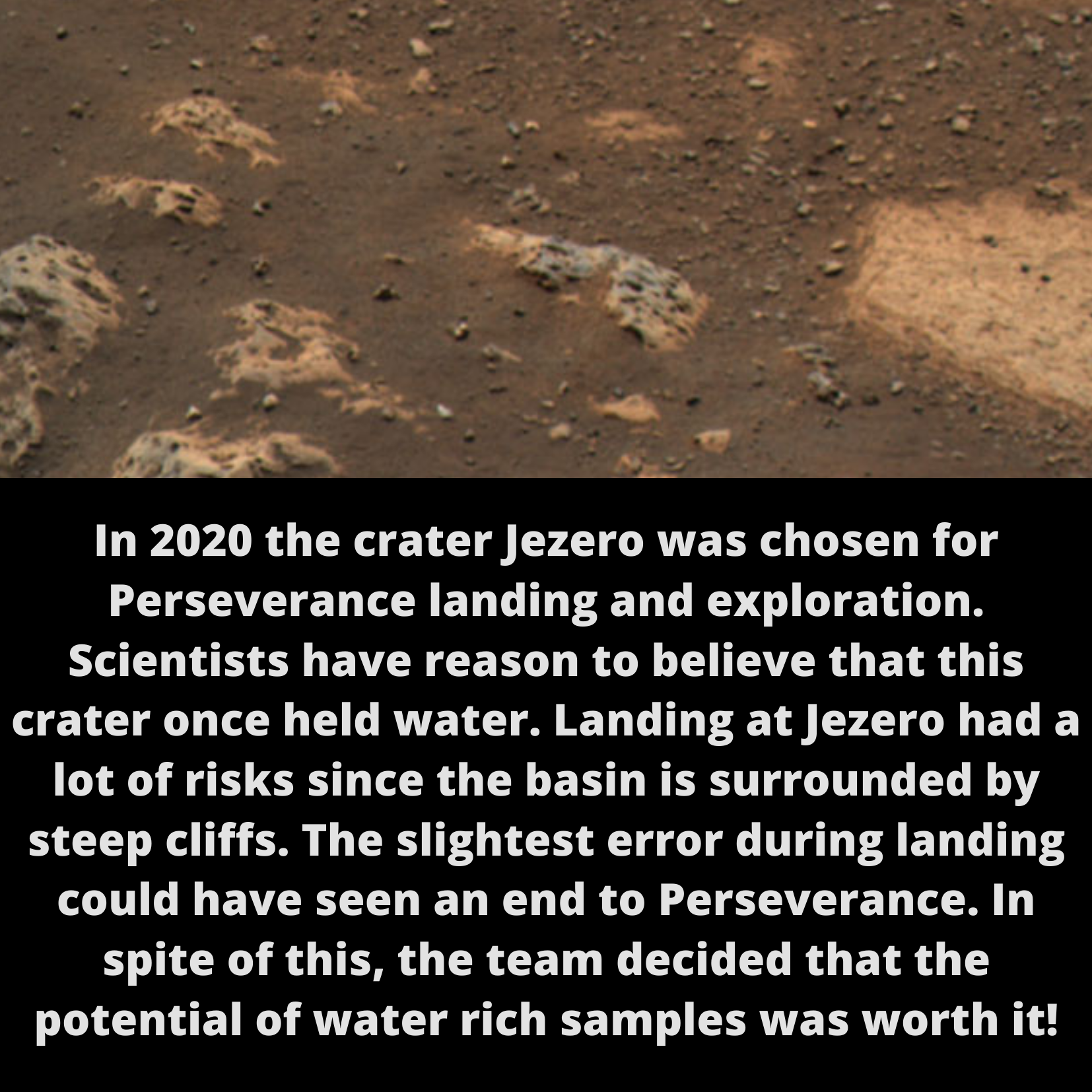 In 2020 the crater Jezero was chosen for Perseverance landing and exploration. Scientists have reason to believe that this crater once held water. Landing at Jezero had a lot of risks since the basin is surrounded by steep cliffs. The slightest error during landing could have seen an end to Perseverance. In spite of this, the team decided that the potential of water rich samples was worth it!