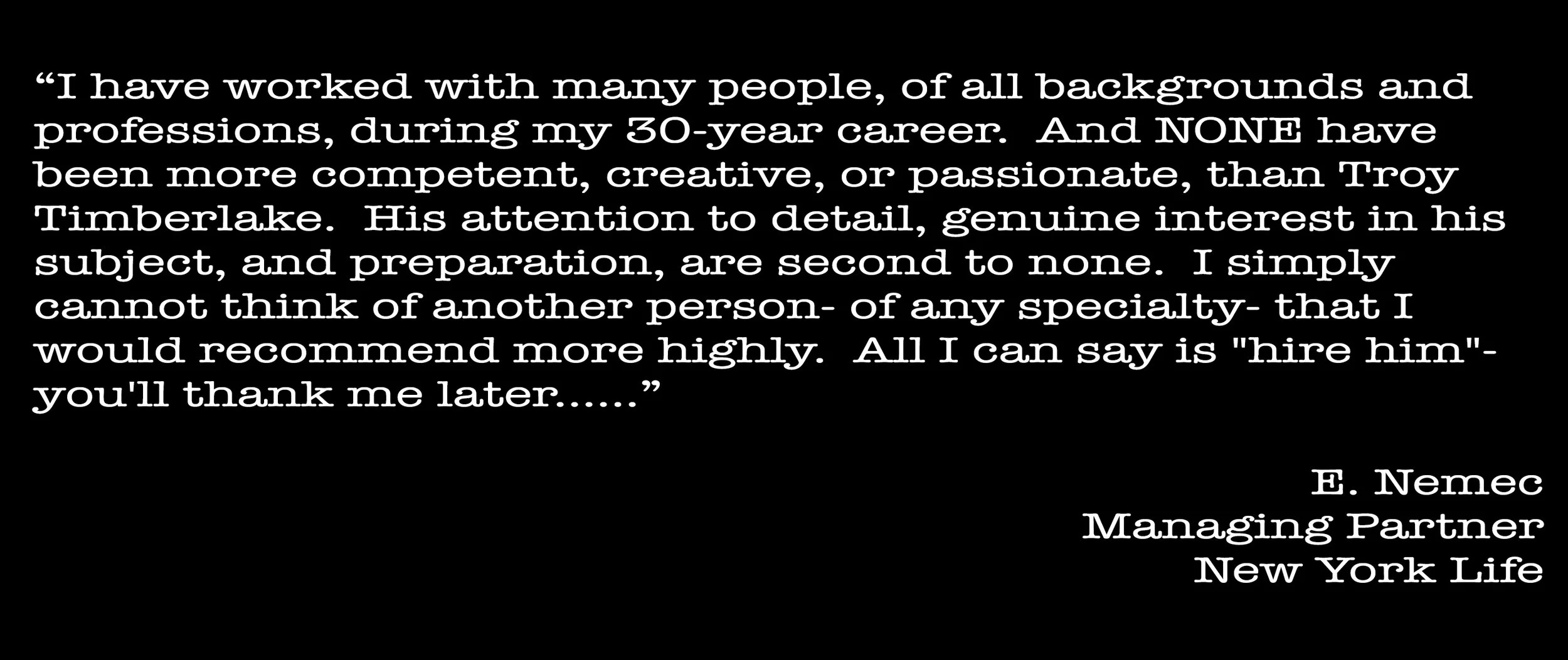 Quote about Troy Timberlake, mentioning his competence, creativity, passion, attention to detail, and genuine interest in his work. The quote praises his preparation and recommends hiring him. The quote is attributed to E. Nemec, Managing Partner at New York Life.