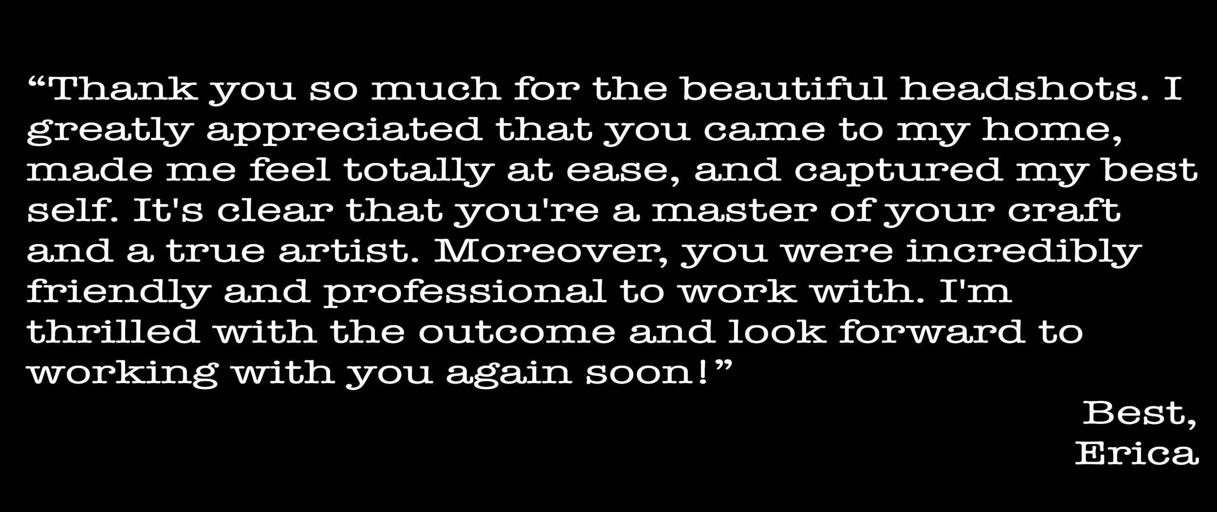 Text on a black background expressing gratitude for professional headshots, highlighting ease, craftsmanship, friendliness, and professionalism. Signed "Best, Erica."