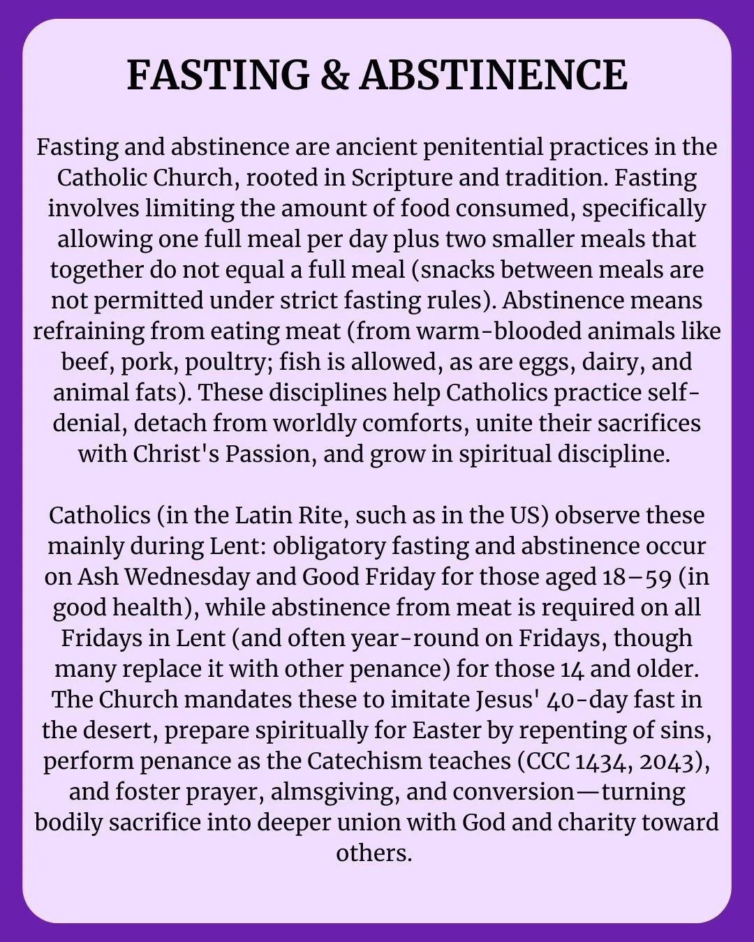 Fasting &amp; Abstinence in Lent 

Fasting (one full meal + two smaller meals, no snacks) and abstinence (no meat from warm-blooded animals) are ancient Catholic practices rooted in Scripture and tradition.

Observed especially during Lent:
&bull; As