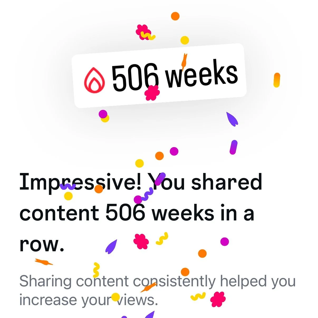 I haven't missed a week in 9 years

I just got a notification from Instagram.

506 weeks in a row. Almost a decade of showing up &mdash; every single week, without missing one.

That number is the reason I have 263K followers on Instagram, 192K subsc