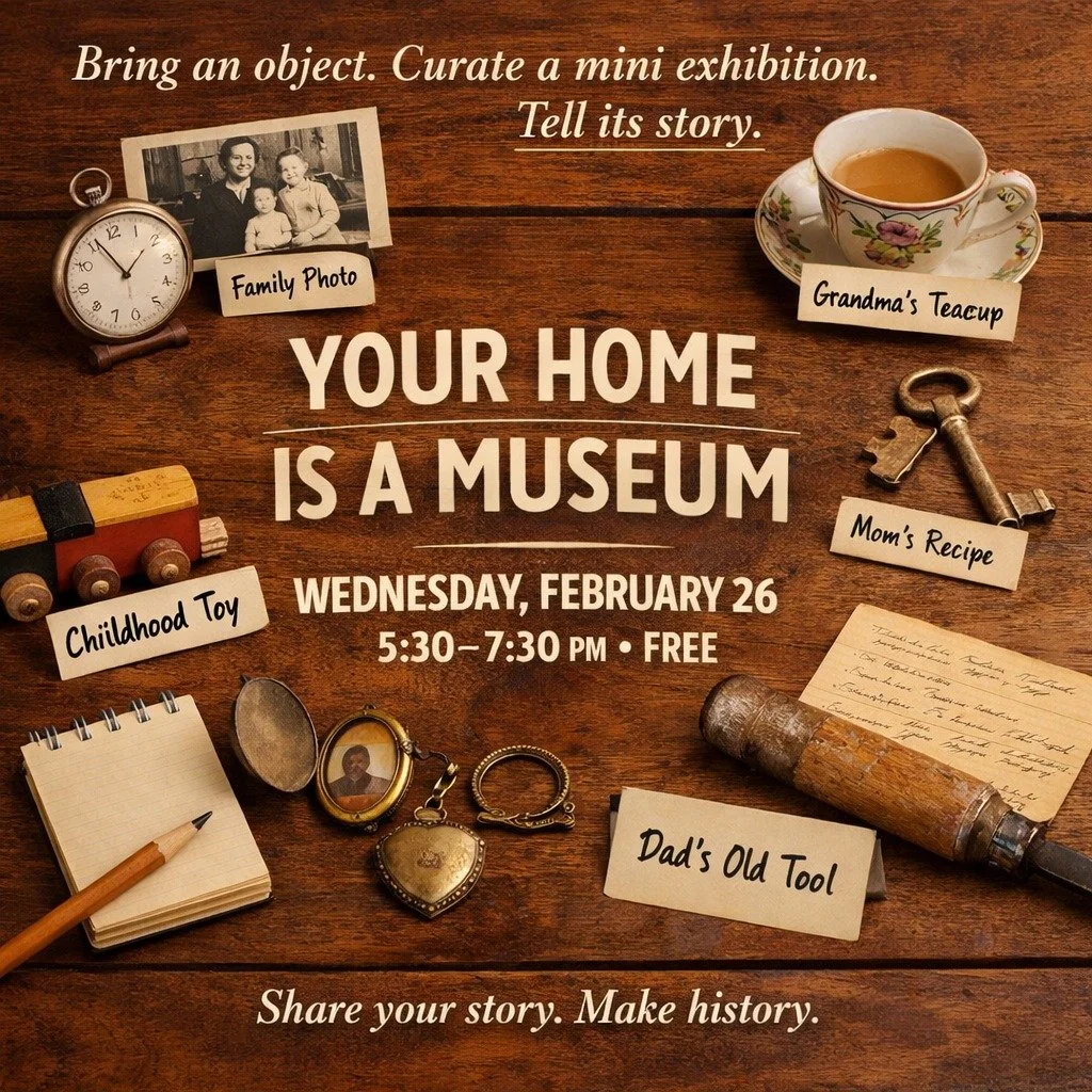 YOUR HOME IS A MUSEUM
Wednesday, February 26
5:30&ndash;7:30 PM
FREE

Bring a meaningful object from home&mdash;anything with a story (a photo, tool, recipe card, heirloom, thrift-store treasure, kids&rsquo; artwork&hellip;). Then:

Curate a mini-exh